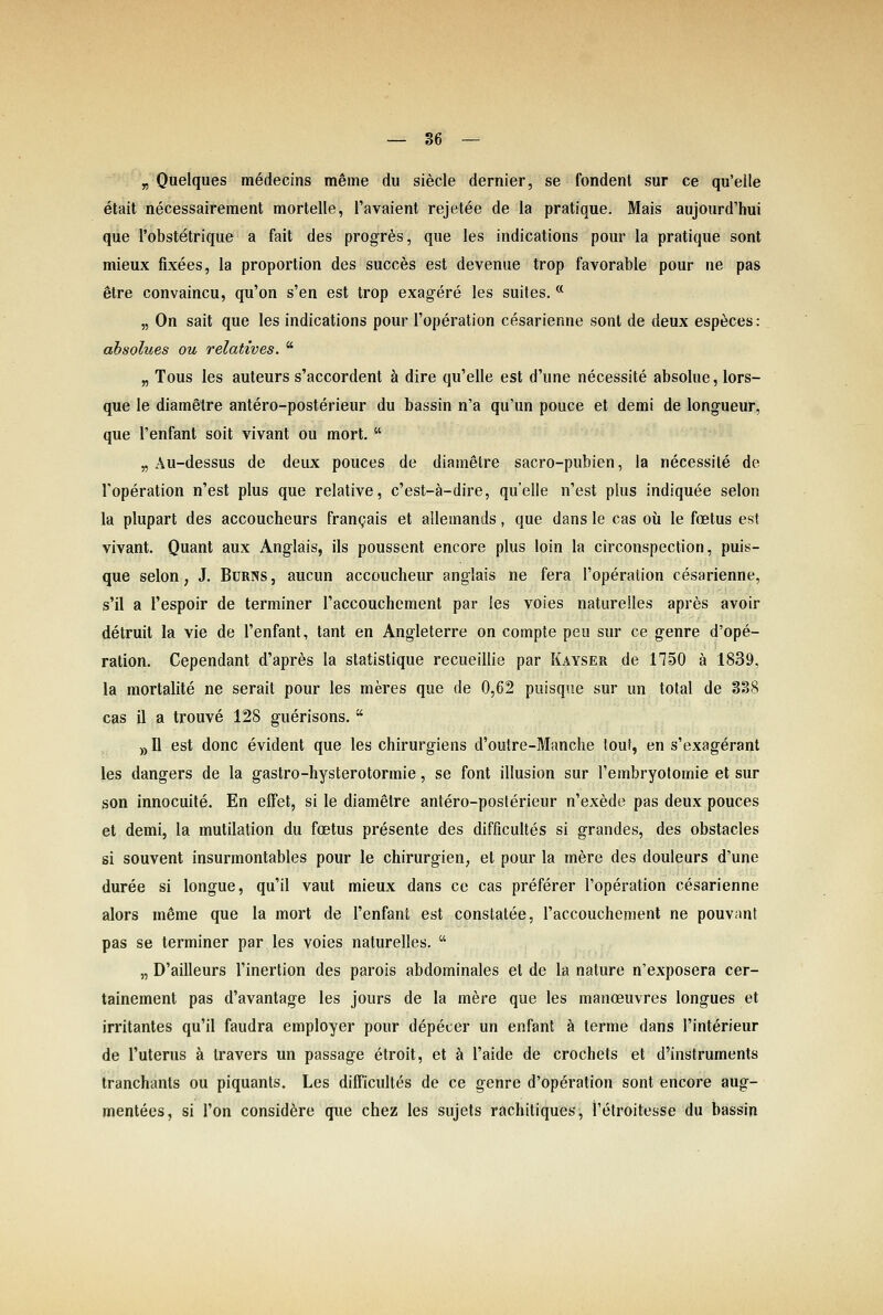 „ Quelques medecins meme du siede dernier, se fondent sur ce qu'elle etait necessairement mortelle, l'avaient rejetee de la pratique. Mais aujourd'hui que l'obstetrique a fait des progr^s, que les indications pour la pratique sont mieux fixees, la proportion des succes est devenue trop favorable pour ne pas etre convaincu, qu'on s'en est trop exag-ere les suites. * „ On sait que les indications pour l'operation cesarienne sont de deux esp^ces: absolues ou relatives.  „ Tous les auteurs s'aecordent ä dire qu'elle est d'une necessite absolue, lors- que le diametre antero-posterieur du bassin n'a qu'un pouce et demi de longueur, que l'enfant soit vivant ou mort.  „ Au-dessus de deux pouces de diametre sacro-pubien, la necessite de l'operation n'est plus que relative, c'est-ä-dire, qu'elle n'est plus indiquee selon la plupart des accoucheurs frangais et allemands, que dans le cas oü le foetus est vivant. Quant aux Anglais, ils poussent encore plus loin la circonspection, puis- que Selon, J. Bürns , aucun accoucheur anglais ne fera l'operation cesarienne, s'il a l'espoir de terminer l'accouchement par les voies naturelles apres avoir detruit la vie de l'enfant, tant en Angleterre on compte peu sur ce genre d'ope- ration. Cependant d'apres la statistique recueillie par Kayseu de 1150 ä 1839, la mortalite ne serait pour les meres que de 0,62 puisque sur un total de 338 cas il a trouve 128 guerisons.  ))I1 est donc evident que les chirurgiens d'outre-Manche touf, en s'exagerant les dangers de la gastro-hysterotormie, se fönt Illusion sur l'embryotomie et sur son innocuite. En effet, si le diametre antero-posterieur n'exede pas deux pouces et demi, la mutilation du fcetus presente des difficultes si grandes, des obstacles si souvent insurmontables pour le Chirurgien, et pour la mere des douleurs d'une duree si longue, qu'il vaut mieux dans ce cas preferer l'operation cesarienne alors mßme que la mort de l'enfant est constatee, l'accouchement ne pouvnnt pas se terminer par les voies naturelles.  „ D'ailleurs l'inertion des parois abdominales et de la nature n'exposera cer- tainement pas d'avantage les jours de la mere que les manoeuvres longues et irritantes qu'il faudra employer pour depecer un enfant ä terme dans l'interieur de l'uterus ä travers un passage etroit, et ä l'aide de crochets et d'instruments tranchants ou piquants. Les difficultes de ce genre d'operation sont encore aug- mentees, si l'on consid^re que chez les sujets rachitiques, l'etroitesse du bassin