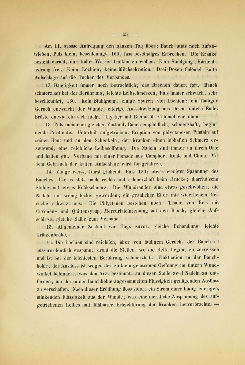 Am 11. grosse Aufregung den ganzen Tag über; Bauch stets noch aufge- trieben, Puls klein, beschleunigt, 160, fast beständiges Erbrechen. Die Kranke besteht darauf, nur kaltes Wasser trinken zu wollen. Kein Stuhlgang , Harnent- leerung frei. Keine Lochien, keine Milchsekretion. Drei Dosen Calomel, kalte Aufschläge auf die Tücher des Verbandes. 12. Bangigkeit immer noch beträchtlich; das Brechen dauert fort. Bauch schmerzhaft bei der Berührung, leichte Leibschmerzen, Puls immer schwach, sehr beschleunigt, 160. Kein Stuhlgang, einige Spuren von Lochien; ein fauliger Geruch entweicht der Wunde, eiterige Ausschwitzung aus ihrem untern Ende, Brüste entwickeln sich nicht. Clystier mit Ricinusöl, Calomel wie oben. 13. Puls immer im gleichen Zustand, Bauch empfindlich, schmerzhaft, begin- nende Peritonitis. Unterleib aufgetrieben, Eruption von phlyctänösen Pusteln auf seiner Haut und an den Schenkeln, der Kranken einen lebhaften Schmerz er- zeugend; eine reichliche Leibesöffnung. Die Nadeln sind immer an ihrem Orte und halten gut. Verband mit einer Pomade aus Camphor, Kohle und China. Mit dem Gebrauch der kalten Aufschläge wird fortgefahren. 14. Zunge weiss, Durst glühend. Puls 150; etwas weniger Spannung des Bauches, Uterus stets nach rechts und schmerzhaft beim Drucke; diarrhoische Stühle mit etwas Kolikschmerz. Die Wundränder sind etwas geschwollen, die Nadeln ein wenig locker geworden; ein graulicher Eiter mit widerlichem Ge- rüche schwitzt aus. Die Phlyctänen bestehen noch. Tisane von Reis mit Citronen- und Quitlensyrup; Mercurialeinreibung auf den Bauch, gleiche Auf- schläge, gleiche Salbe zum Verband. 15. Allgemeiner Zustand wie Tags zuvor, gleiche Behandlung, leichte Grützenbrühe. 16. Die Lochien sind reichlich, aber von fauligem Geruch, der Bauch ist ausserordentlich gespannt, droht die Stellen, wo die Hefte liegen, zu zerreissen und ist bei der leichtesten Berührung schmerzhaft. Fluktuation in der Bauch- höhle, der Ausfluss ist wegen der zu klein gelassenen Oeffnung im untern Wund- winkel behindert, was den Arzt bestimmt, an dieser Stelle zwei Nadeln zu ent- fernen , um der in der Bauchhöhle angesammelten Flüssigkeit genügenden Ausfluss zu verschaffen. Nach dieser Eröffnung floss sofort ein Strom einer blutig-eiterigen, stinkenden Flüssigkeit aus der Wunde, was eine merküche Abspannung des auf- getriebenen Leibes mit fühlbarer Erleichterung der Kranken hervorbrachte. —