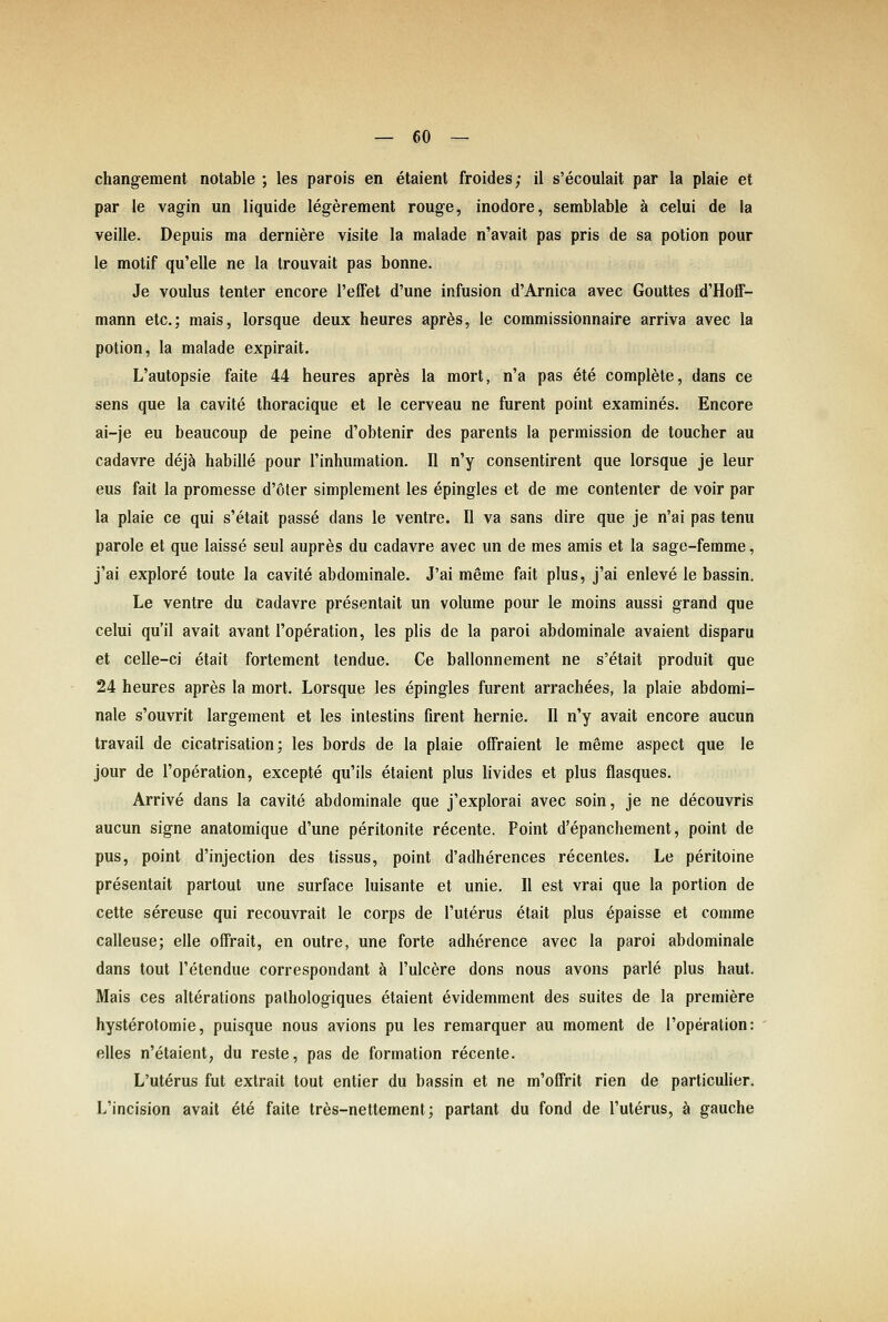 changement notable ; les parois en etaient froides; il s'ecoulait par la plaie et par le vagin un liquide legerement rouge, inodore, semblable ä celui de ia veille. Depuis ma derniere visite la malade n'avait pas pris de sa potion pour le motif qu'elle ne la trouvait pas bonne. Je voulus tenter encore l'effet d'une Infusion d'Arnica avec Gouttes d'Hoff- mann etc.; mais, lorsque deux heures apr^s, le commissionnaire arriva avec la potion, la malade expirait. L'autopsie faite 44 heures apres la mort, n'a pas ete complete, dans ce sens que la cavite thoracique et le cerveau ne furent point examines. Encore ai-je eu beaucoup de peine d'obtenir des parents la permission de toucher au cadavre dejä habille pour l'inhumation. II n'y consentirent que lorsque je leur eus fait la promesse d'oter simplement les epingles et de me contenter de voir par la plaie ce qui s'etait passe dans le ventre. II va sans dire que je n'ai pas tenu parole et que laisse seul aupres du cadavre avec un de mes amis et la sage-femme, j'ai explore toute la cavite abdominale. J'ai meme fait plus, j'ai enleve le bassin, Le ventre du cadavre presentait un volume pour le moins aussi grand que celui qu'il avait avant l'operation, les plis de la paroi abdominale avaient disparu et celle-ci etait fortement tendue. Ce ballonnement ne s'etait produit que 24 heures apres la mort. Lorsque les epingles furent arrachees, la plaie abdomi- nale s'ouvrit largement et les intestins firent hernie. II n'y avait encore aucun travail de cicatrisation; les bords de la plaie ofFraient le meme aspect que le jour de l'operation, excepte qu'ils etaient plus livides et plus flasques. Arrive dans la cavite abdominale que j'explorai avec soin, je ne decouvris aucun signe anatomique d'une peritonite recente. Point d'epanchement, point de pus, point d'injection des tissus, point d'adherences recentes. Le peritoine presentait partout une surface luisante et unie. II est vrai que la portion de cette sereuse qui recouvrait le corps de l'uterus etait plus epaisse et comme calleuse; eile offrait, en outre, une forte adherence avec la paroi abdominale dans tout l'etendue correspondant ä l'ulcere dons nous avons parle plus haut. Mais ces alterations palhologiques etaient evidemment des suites de la premiere hysterotomie, puisque nous avions pu les remarquer au moment de l'operation: elles n'etaient, du reste, pas de formation recente. L'uterus fut extrait tout entier du bassin et ne m'ofFrit rien de particulier. L'incision avait ete faite tr^s-nettement; partant du fond de l'uterus, ä gauche