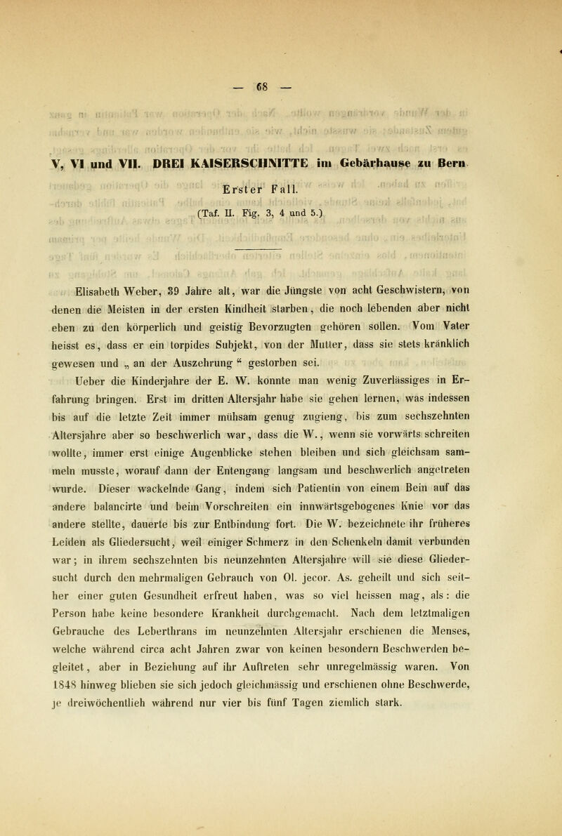 V, VI und VII. DREI KAISERSCHNITTE im Oebärhause zu Bern Erster Fall. (Taf. U. Fig. 3, 4 und 5.) Elisabeth Weber, 89 Jahre alt, war die Jüngste von acht Geschwistern, von denen die Meisten in der ersten Kindheit starben, die noch lebenden aber nicht eben zu den körperlich und geistig Bevorzugten gehören sollen. Vom Vater heisst es, dass er ein torpides Subjekt, von der Mutter, dass sie stets kränklich gewesen und „ an der Auszehrung  gestorben sei. lieber die Kinderjahre der E. W. konnte man wenig Zuverlässiges in Er- fahrung bringen. Erst im dritten Altersjahr habe sie gehen lernen, was indessen bis auf die letzte Zeit immer mühsam genug zugieng, bis zum sechszehnten Altersjahre aber so beschwerlich war, dass die W., wenn sie vorwärts schreiten wollte, immer erst einige Augenblicke stehen bleiben und sich gleichsam sam- meln musste, worauf-dann der Entengang langsam und beschwerlich angetreten wurde. Dieser wackelnde Gang, indem sich Patientin von einem Bein auf das andere balancirte und beim Vorschreiten ein innwärtsgebogenes Knie vor das andere stellte, dauerte bis zur Entbindung fort. Die W. bezeichnete ihr früheres Leiden als Gliedersucht, weil einiger Schmerz in den Schenkeln damit verbunden war; in ihrem sechszehnten bis neunzehnten Altersjahre will sie diese Glieder- sucht durch den mehrmaligen Gebrauch von Ol. jecor. As. geheilt und sich seit- her einer guten Gesundheit erfreut haben, was so viel heissen mag, als: die Person habe keine besondere Krankheit durchgemacht. Nach dem letztmaligen Gebrauche des Leberthrans im neunzehnten Altersjahr erschienen die Menses, welche während circa acht Jahren zwar von keinen besondern Beschwerden be- gleitet , aber in Beziehung auf ihr Auftreten sehr unregelmässig waren. Von 1848 hinweg blieben sie sich jedoch gleichmässig und erschienen ohne Beschwerde, je dreiwöchentlieh während nur vier bis fünf Tagen ziemlich stark.