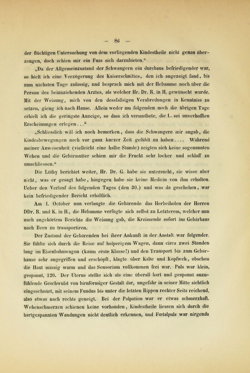 der flüchtigen Untersuchung von dem vorliegenden Kindestheile nicht genau über- zeugen, doch schien mir ein Fuss sich darzubieten. „Da der Allgemeinzustand der Schwangern ein durchaus befriedigender war, so hielt ich eine Verzögerung des Kaiserschnittes, den ich angezeigt fand, bis zum nächsten Tage zulässig, und besprach mich mit der Hebamme noch über die Person des beizuziehenden Arztes, als welcher Hr. Dr. R. in H. gewünscht wurde. Mit der Weisung, mich von den dessfallsigen Verabredungen in Kenntniss zu setzen, gieng ich nach Hause. Allein weder am folgenden noch die übrigen Tage erhielt ich die geringste Anzeige, so dass ich vermuthete, die L. sei unverhofften Erscheinungen erlegen... „Schliesslich will ich noch bemerken, dass die Schwangere mir angab, die Kindesbewegungen noch vor ganz kurzer Zeit gefühlt zu haben.... Während meiner Anwesenheit (vielleicht eine halbe Stunde) zeigten sich keine sogenannten Wehen und die Gebärmutter schien mir die Frucht sehr locker und schlaff zu umschliessen. Die Lüthy berichtet weiter, Hr. Dr. G. habe sie untersucht, sie wisse aber nicht, was er gesagt habe, hingegen habe sie keine Medicin von ihm erhalten, lieber den Verlauf des folgenden Tages (den SO.) und was da geschehen, war kein befriedigender Bericht erhältlich. Am 1. October nun verlangte die Gebärende das Herbeiholen der Herren DDr. R. und K. in H., die Hebamme verfügte sich selbst zu Letzterem, welcher nun nach angehörtem Berichte die Weisung gab, die Kreissende sofort ins Gebärhaus nach Bern zu transportiren. Der Zustand der Gebärenden bei ihrer Ankunft in der Anstalt war folgender. Sie fühlte sich durch die Reise auf holperigem Wagen, dann circa zwei Stunden lang im Eisenbahnwagon (kaum erste Klasse!) und den Transport bis zum Gebär- hause sehr angegriffen und erschöpft, klagte über Kälte und Kopfweh, obschon die Haut massig warm und das Sensorium vollkommen frei war. Puls war klein, gespannt, 120. Der Uterus stellte sich als eine überall hart und gespannt anzu- fühlende Geschwulst von birnförmiger Gestalt dar, ungefähr in seiner Mitte sichtlich eingeschnürt, mit seinem Fundus bis unter die letzten Rippen rechter Seits reichend, also etwas nach rechts geneigt. Bei der Palpation war er etwas schmerzhaft. Wehenschmerzen schienen keine vorhanden, Kindestheile liessen sich durch die hartgespannten Wandungen nicht deutlich erkennen, und Fcetalpuls war nirgends