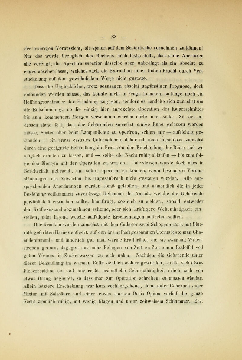 der traurigen Voraussicht, sie später auf dem Seciertische vornehmen zu können! Nur das wurde bezüglich des Beckens noch festgestellt, dass seine Aperturen alle verengt, die Apertura superior dasselbe aber unbedingt als ein absolut zu enges ansehen lasse, welches auch die Extraktion einer todten Frucht durch Ver- stückelung auf dem gewöhnlichen Wege nicht gestatte. Dass die Unglückliche, trotz sozusagen absolut ungünstiger Prognose, doch entbunden werden müsse, das konnte nicht in Frage kommen, so lange noch ein Hoffnungsschimmer der Erhaltung zugegen, sondern es handelte sich zunächst um die Entscheidung, ob die einzig hier angezeigte Operation des Kaiserschnittes bis zum kommenden Morgen verschoben werden dürfe oder solle. So viel in- dessen stand fest, dass der Gebärenden zunächst einige Ruhe gelassen werden müsse. Später aber beim Lampenlichte zu operiren, schien mir — aufrichtig ge- standen — ein etwas casuales Unternehmen, daher ich mich entschloss, zunächst durch eine geeignete Behandlung die Frau von der Erschöpfung der Reise sich wo möglich erholen zu lassen, und — sollte die Nacht ruhig ablaufen — bis zum fol- genden Morgen mit der Operation zu warten. Unterdessen wurde doch alles in Bereitschaft gebracht, um sofort operiren zu können, wenn besondere Verum- st?mdungen das Zuwarten bis Tagesanbruch nicht gestatten würden. Alle ent- sprechenden Anordnungen wurden somit getroffen, und namentlich die in jeder Beziehung vollkommen zuverlässige Hebamme der Anstalt, welche die Gebärende persönUch überwachen sollte, beauftragt, sogleich zu melden, sobald entweder der Kräftezustand abzunehmen scheine, oder sich kräftigere Wehenthätigkeit ein- stellen, oder irgend welche auffallende Erscheinungen auftreten sollten. Der Kranken wurden zunächst mit dem Catheter zwei Schoppen stark mit Blut- roth gefärbten Harnes entleert, auf den krampfhaft gespannten Uterus legte man Cha- millenfomente und innerlich gab man warme Kraftbrühe, die sie zwar mit Wider- streben genoss, dagegen mit mehr Behagen von Zeit zu Zeit einen Esslöffel voll guten Weines in Zuckerwasser zu sich nahm. Nachdem die Gebärende unter dieser Behandlung im warmen Bette sichtlich wohler geworden, stellte sich etwas Fieberreaktion ein und eine recht ordentliche Geburtsthätigkeit erhob sich von etwas Drang begleitet, so dass man zur Operation schreiten zu müssen glaubte. Allein letzlere Erscheinung war kurz vorübergehend, denn unter Gebrauch einer Mixtur mit Salzsäure und einer etwas starken Dosis Opium verlief die ganze Nacht ziemlich ruhig, mit wenig Klagen und unter zeilweisem Schlummer. Erst