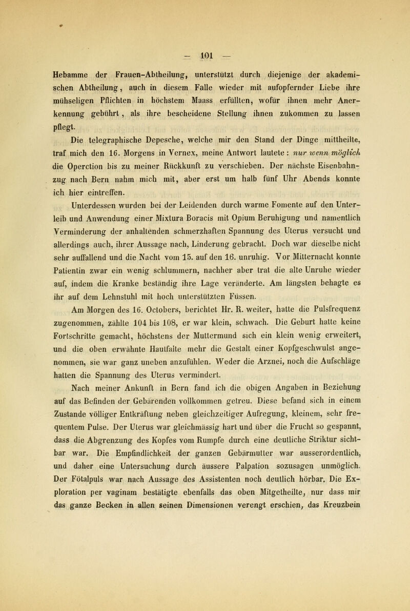 Hebamme der Frauen-Ablheilung, unterstützt durch diejenige der akademi- schen Abtheilung, auch in diesem Falle wieder mit aufopfernder Liebe ihre mühseligen Pflichten in höchstem Maass erfüllten, wofür ihnen mehr Aner- kennung gebührt, als ihre bescheidene Stellung ihnen zukommen zu lassen pflegt. Die telegraphische Depesche, welche mir den Stand der Dinge mittheilte, traf mich den 16. Morgens in Vernex, meine Antwort lautete : nur wenn möglich die Operction bis zu meiner Rückkunft zu verschieben. Der nächste Eisenbahn- zug nach Bern nahm mich mit, aber erst um halb fünf Uhr Abends konnte ich hier eintreffen. Unterdessen wurden bei der Leidenden durch warme Fomente auf den Unter- leib und Anwendung einer Mixtura Boracis mit Opium Beruhigung und namentlich Verminderung der anhaltenden schmerzhaften Spannung des Uterus versucht und allerdings auch, ihrer Aussage nach, Linderung gebracht. Doch war dieselbe nicht sehr auffallend und die Nacht vom 15. auf den 16. unruhig. Vor Mitternacht konnte Patientin zwar ein wenig schlummern, nachher aber trat die alte Unruhe wieder auf, indem die Kranke beständig ihre Lage veränderte. Am längsten behagte es ihr auf dem Lehnstuhl mit hoch unterstützten Füssen. Am Morgen des 16. Octobers, berichtet Hr. R. weiter, hatte die Pulsfrequenz zugenommen, zählte 104 bis 108, er war klein, schwach. Die Geburt hatte keine Fortschritte gemacht, höchstens der Muttermund sich ein klein wenig erweitert, und die oben erwähnte Hautfaite mehr die Gestalt einer Kopfgeschwulst ange- nommen, sie war ganz uneben anzufühlen. Weder die Arznei, noch die Aufschläge hatten die Spannung des Uterus vermindert. Nach meiner Ankunft in Bern fand ich die obigen Angaben in Beziehung auf das Befinden der Gebärenden vollkommen getreu. Diese befand sich in einem Zustande völliger Entkräftung neben gleichzeitiger Aufregung, kleinem, sehr fre- quentem Pulse. Der Uterus war gleichmässig hart und über die Frucht so gespannt, dass die Abgrenzung des Kopfes vom Rumpfe durch eine deutliche Striktur sicht- bar war. Die Empfindlichkeit der ganzen Gebärmutter war ausserordentlich, und daher eine Untersuchung durch äussere Palpation sozusagen unmöglich. Der Fötalpuls war nach Aussage des Assistenten noch deutlich hörbar. Die Ex- ploration per vaginam bestätigte ebenfalls das oben Mitgetheilte, nur dass mir das ganze Becken in allen seinen Dimensionen verengt erschien, das Kreuzbein