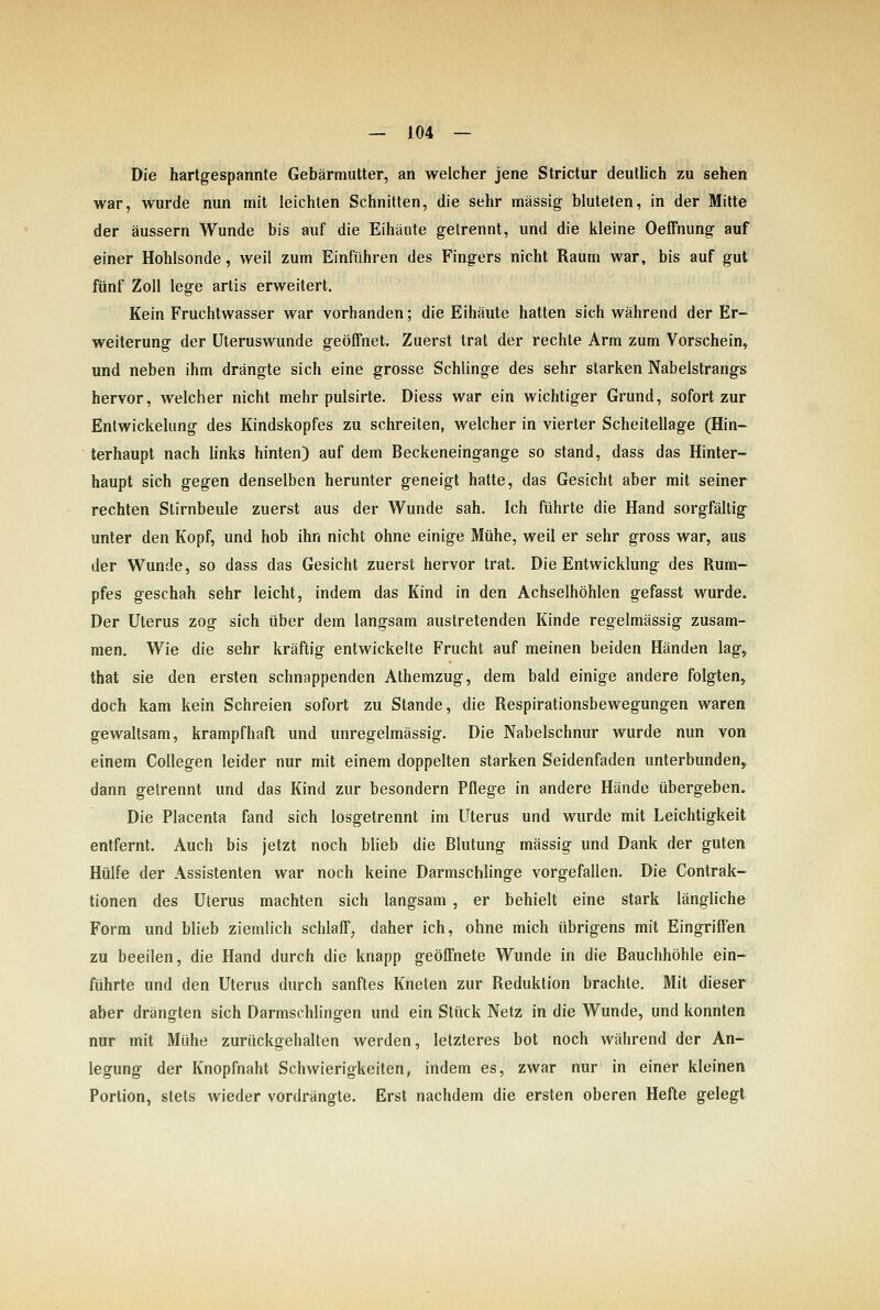 Die hartgespannte Gebärmutter, an welcher jene Strictur deutlich zu sehen war, wurde nun mit leichten Schnitten, die sehr massig bluteten, in der Mitte der äussern Wunde bis auf die Eihäute gelrennt, und die kleine OefFnung auf einer Hohlsonde, weil zum Einführen des Fingers nicht Raum war, bis auf gut fünf Zoll lege artis erweitert. Kein Fruchtwasser war vorhanden; die Eihäute hatten sich während der Er- weiterung der Uteruswunde geöffnet. Zuerst trat der rechte Arm zum Vorschein, und neben ihm drängte sich eine grosse Schlinge des sehr starken Nabelstrangs hervor, welcher nicht mehr pulsirte. Diess war ein wichtiger Grund, sofort zur Entwickelung des Kindskopfes zu schreiten, welcher in vierter Scheitellage (Hin- terhaupt nach links hinten) auf dem Beckeneingange so stand, dass das Hinter- haupt sich gegen denselben herunter geneigt hatte, das Gesicht aber mit seiner rechten Stirnbeule zuerst aus der Wunde sah. Ich führte die Hand sorgfältig' unter den Kopf, und hob ihn nicht ohne einige Mühe, weil er sehr gross war, aus der Wunde, so dass das Gesicht zuerst hervor trat. Die Entwicklung des Rum- pfes geschah sehr leicht, indem das Kind in den Achselhöhlen gefasst wurde» Der Uterus zog sich über dem langsam austretenden Kinde regelmässig zusam- men. Wie die sehr kräftig entwickelte Frucht auf meinen beiden Händen lag^ that sie den ersten schnappenden Athemzug, dem bald einige andere folgten, doch kam kein Schreien sofort zu Stande, die Respirationsbewegungen waren gewaltsam, krampfhaft und unregelmässig. Die Nabelschnur wurde nun von einem CoUegen leider nur mit einem doppelten starken Seidenfaden unterbunden^ dann getrennt und das Kind zur besondern Pflege in andere Hände übergeben. Die Placenta fand sich losgetrennt im Uterus und wurde mit Leichtigkeit entfernt. Auch bis jetzt noch blieb die Blutung massig und Dank der guten Hülfe der Assistenten war noch keine Darmschlinge vorgefallen. Die Contrak- tionen des Uterus machten sich langsam , er behielt eine stark längliche Form und blieb ziemlich schlaff, daher ich, ohne mich übrigens mit Eingriffen zu beeilen, die Hand durch die knapp geöffnete Wunde in die Bauchhöhle ein- führte und den Uterus durch sanftes Kneten zur Reduktion brachte. Mit dieser aber drängten sich Darmschlingen und ein Stück Netz in die Wunde, und konnten nur mit Mühe zurückgehalten werden, letzteres bot noch während der An- legung der Knopfnaht Schwierigkeiten, indem es, zwar nur in einer kleinen Portion, stets wieder vordrängte. Erst nachdem die ersten oberen Hefte gelegt