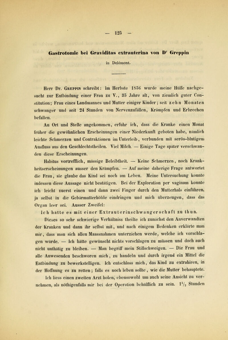 Gastrotoitiie bei Graviditas extrauterina von D'^ Greppin in Delemont. Herr Dr. Greppin schreibt: Im Herbste 1856 wurde meine Hülfe nachge- sucht zur Entbindung einer Frau zu V., 35 Jahre alt, von ziemlich guter Con- stitution; Frau eines Landmannes und Mutter einiger Kinder; seit zehn Monaten schwanger und seit 24 Stunden von Nervenzufällen, Krämpfen und Erbrechen befallen. An Ort und Stelle angekommen, erfuhr ich, dass die Kranke einen Monat früher die gewöhnlichen Erscheinungen einer Niederkunft geboten habe, nämlich leichte Schmerzen und Contraktionen im Unterleib, verbunden mit serös-blutigem Ausfluss aus den Geschlechtstheilen. Viel Milch. — Einige Tage später verschwan- den diese Erscheinungen. Habitus vortrefflich, massige Beleibtheit. — Keine Schmerzen, noch Krank- heitserscheinungen ausser den Krämpfen. — Auf meine daherige Frage antwortet die Frau, sie glaube das Kind sei noch am Leben. Meine Untersuchung konnte indessen diese Aussage nicht bestätigen. Bei der Exploration per vaginam konnte ich leicht zuerst einen und dann zwei Finger durch den Mutlerhals einführen, ja selbst in die Gebärmutterhöhle eindringen und mich überzeugen, däss das Organ leer sei. Ausser Zweifel: Ich hatte es mit einer Extrauterinschwangerschaft zu thun. Dieses so sehr schwierige Verhältniss theilte ich zunächst den Anverwandten der Kranken und dann ihr selbst mit, und nach einigem Bedenken erklärte man mir, dass man sich allen Maassnahmen unterziehen werde, welche ich vorschla- gen würde. — Ich hätte gewünscht nichts vorschlagen zu müssen und doch auch nicht unthätig zu bleiben. — Man begriff mein Stillschweigen. — Die Frau und alle Anwesenden beschworen mich, zu handeln und durch irgend ein Mittel die Entbindung zu bewerksteUigen. Ich entschloss mich, das Kind zu extrahiren, in der Hofi'nung es zu retten; falls es noch leben sollte, wie die Mutter behauptete. Ich liess einen zweiten Arzt holen, ebensowohl um auch seine Ansicht zu ver- nehmen, als nöthigenfalls mir bei der Operation behülflich zu sein. IV2 Stunden