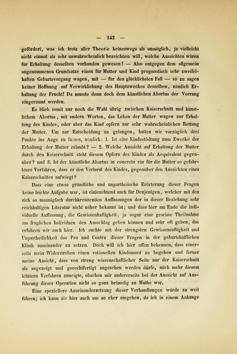 gefordert, was ich trotz aller Theorie keineswegs als unmöglich, ja vielleicht nicht einmal als sehr unwahrscheinlich bezeichnen will, welche Aussichten wären für Erhaltung desselben vorhanden gewesen! — Also entgegen dem allgemein angenommenen Grundsatze einen für Mutter und Kind prognostisch sehr zweifel- haften Geburtsvorgang wagen, mit — für den glücklichsten Fall — so zu sagen keiner Hoffnung auf Verwirklichung des Hauptzweckes desselben, nämlich Er- haltung der Frucht! Da musste denn doch dem künstlichen Abortus der Vorrang eingeräumt werden. Es blieb somit nur noch die Wahl übrig zwischen Kaiserschnitt und künst- lichem Abortus, mit andern Worten, das Leben der Mutter wagen zur Erhal- tung des Kindes, oder aber das Kind opfern zur sehr wahrscheinlichen Rettung der Mutter. Um zur Entscheidung zu gelangen, hatten wir vorzüglich drei Punkte ins Auge zu fassen, nämlich: 1. Ist eine Kindestödtung zum Zwecke der Erhaltung der Mutter erlaubt ? — 2. Welche Aussicht auf Erhaltung der Mutter durch den Kaiserschnitt steht diesem Opfern des Kindes als Aequivalent gegen- über ? und 8. Ist der künstliche Abortus in concreto ein für die Mutter so gefahr- loses Verfahren, dass er den Verlurst des Kindes, gegenüber den Aussichten eines Kaiserschnittes aufwiegt? Dass eine etwas gründliche und unpartheiische Erörterung dieser Fragen keine leichte Aufgabe war, ist einleuchtend auch für Denjenigen, welcher mit den sich so mannigfach durchkreuzenden Auffassungen der in dieser Beziehung sehr reichhaltigen Literatur nicht näher bekannt ist; und dass hier am Ende die indi- viduelle Auffassung, die Gewissenhaftigkeit, ja sogar eine gewisse Theilnahme am fraglichen Individuen den Ausschlag geben können und sehr oft geben, das erfuhren wir auch hier. Ich suchte mit der strengsten Gewissensaftigkeit und Unpartheilichkeit das Pro und Contra dieser Fragen in der geburtshülflichen Klinik auseinander zu setzen. Doch will ich hier offen bekennen, dass einer- seits mein Widerstreben einen rationellen Kindsmord zu begehen und ferner meine Ansicht, dass von streng wissenschaftlicher Seite nur der Kaiserschnitt als angezeigt und gerechtfertigt angesehen werden dürfe, mich mehr diesem letztern Verfahren zuneigte, obschon mir andererseits bei der Aussicht auf Aus- führung dieser Operation nicht so ganz heimelig zu Muthe war. Eine speziellere Auseinandersetzung dieser Verhandlungen würde zu weit fuhren; ich kann sie hier auch um so eher umgehen, da ich in einem Anhange