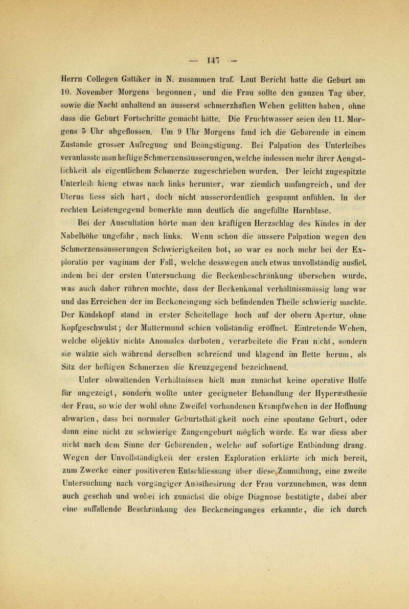 Herrn CoUegen Gattiker in N. zusammen traf. Laut Bericht hatte die Geburt am 10. November Morgens begonnen, und die Frau sollte den ganzen Tag über, sowie die Nacht anhaltend an äusserst schmerzhaften Wehen gelitten haben, ohne dass die Geburt Fortschritte gemacht hätte. Die Fruchtwasser seien den 11. Mor- gens 5 Uhr abgeflossen. Um 9 Uhr Morgens fand ich die Gebärende in einem Zustande grosser Aufregung und Beängstigung. Bei Palpation des Unterleibes veranlasste man heftige Schmerzensäusserungen, welche indessen mehr ihrer Aengst- lichkeit als eigentlichem Schmerze zugeschrieben wurden. Der leicht zugespitzte Unterleib hieng etwas nach links herunter, war ziemlich umfangreich, und der Uterus Hess sich hart, doch nicht ausserordentlich gespannt anfühlen. !n der rechten Leistengegend bemerkte man deutlich die angefüllte Harnblase. Bei der Auscultation hörte man den kräftigen Herzschlag des Kindes in der Nabelhöhe ungefähr, nach links. Wenn schon die äussere Palpation wegen den Schmerzensäusserungen Schwierigkeiten bot, so war es noch mehr bei der Ex- ploratio per vaginam der Fall, welche desswegen auch etwas unvollständig ausfiel, indem bei der ersten Untersuchung die Beckenbeschränkung übersehen wurde, was auch daher rühren mochte, dass der Beckenkanal verhältnissmässig lang war und das Erreichen der im Beckeneingang sich befindenden Theile schwierig machte. Der Kindskopf stand in erster Scheitellage hoch auf der obern Apertur, ohne Kopfgeschwulst; der Muttermund schien vollständig eröffnet. Eintretende Wehen, welche objektiv nichts Anomales darboten, verarbeitete die Frau nicht, sondern sie wälzte sich während derselben schreiend und klagend im Bette herum, als Sitz der heftigen Schmerzen die Kreuzgegend bezeichnend. Unter obwaltenden Verhältnissen hielt man zunächst keine operative Hülfe für angezeigt, sondern wollte unter geeigneter Behandlung der Hyperaesthesie der Frau, so wie der wohl ohne Zweifel vorhandenen Krampfwehen in der Hoffnung abwarten, dass bei normaler Geburtsthätigkeit noch eine spontane Geburt, oder dann eine nicht zu schwierige Zangengeburt möglich würde. Es war diess aber nicht nach dem Sinne der Gebärenden, welche auf sofortige Entbindung drang. Wegen der Unvollständigkeii der ersten Exploration erklärte ich mich bereit, zum Zwecke einer positiveren EntSchliessung über diese Zumulhung, eine zweite Untersuchung nach vorgängiger Anästhesirung der Frau vorzunehmen, was denn auch geschah und wobei ich zunächst die obige Diagnose bestätigte, dabei aber eine auffallende Beschränkung des Beckeneinganges erkannte, die ich durch