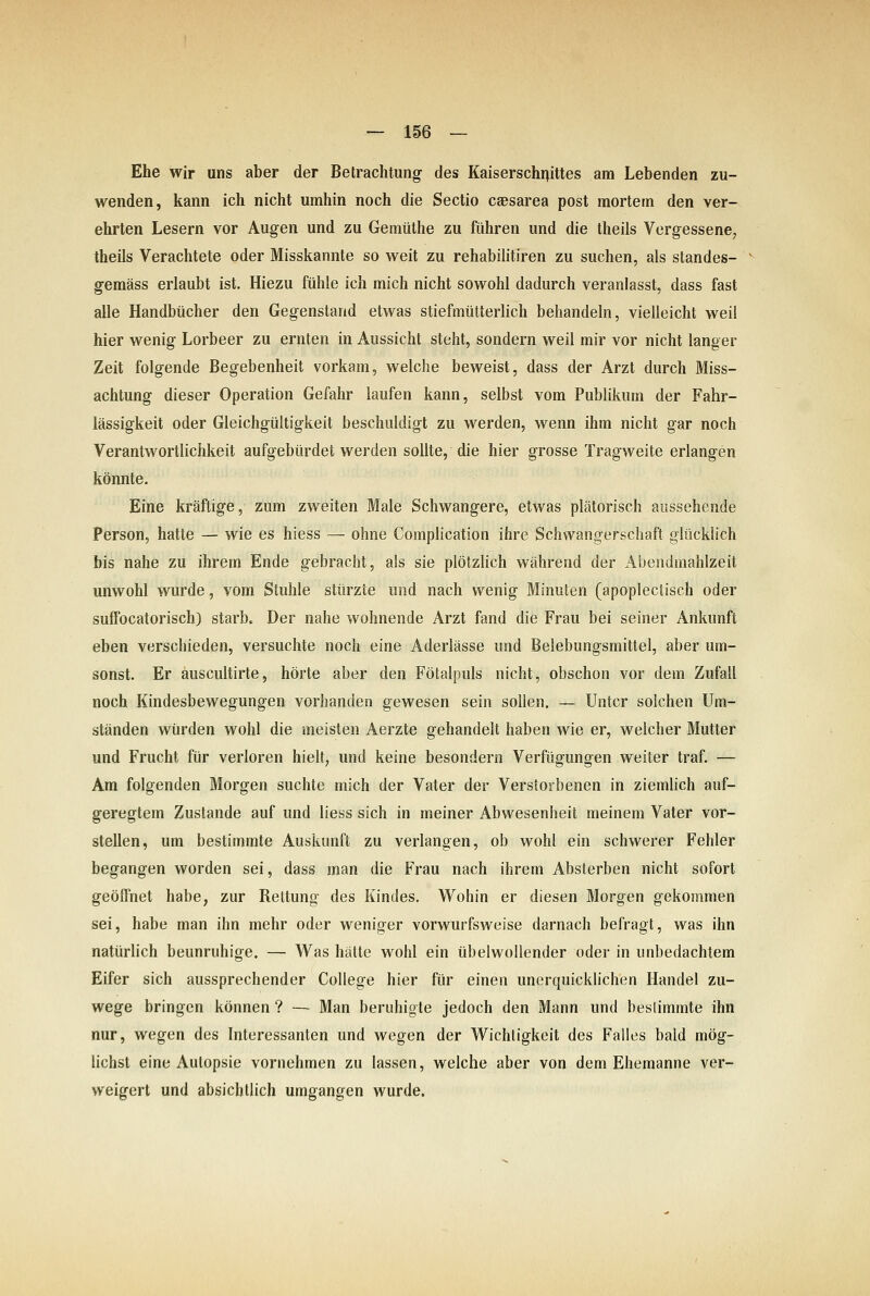 Ehe wir uns aber der Betrachtung- des Kaiserschr^ittes am Lebenden zu- wenden, kann ich nicht umhin noch die Sectio caesarea post mortem den ver- ehrten Lesern vor Augen und zu Gemtithe zu führen und die theils Vergessene, theils Verachtete oder Misskannte so weit zu rehabilitiren zu suchen, als standes- geraäss erlaubt ist. Hiezu fühle ich mich nicht sowohl dadurch veranlasst, dass fast alle Handbücher den Gegenstand etwas stiefmütterlich behandeln, vielleicht weil hier wenig Lorbeer zu ernten in Aussicht steht, sondern weil mir vor nicht langer Zeit folgende Begebenheit vorkam, welche beweist, dass der Arzt durch Miss- achtung dieser Operation Gefahr laufen kann, selbst vom Publikum der Fahr- lässigkeit oder Gleichgültigkeit beschuldigt zu werden, wenn ihm nicht gar noch Verantwortlichkeit aufgebürdet werden sollte, die hier grosse Tragweite erlangen könnte. Eine kräftige, zum zweiten Male Schwangere, etwas plätorisch aussehende Person, hatte — wie es hiess — ohne Complication ihre Schwangerschaft glücklich bis nahe zu ihrem Ende gebracht, als sie plötzHch während der Abendmahlzeit unwohl wurde, vom Stuhle stürzte und nach wenig Minuten (apoplectisch oder suffocatorisch) starb. Der nahe wohnende Arzt fand die Frau bei seiner Ankunft eben verschieden, versuchte noch eine Aderlässe und Belebungsmittel, aber um- sonst. Er auscultirte, hörte aber den Fötalpuls nicht, obschon vor dem Zufall noch Kindesbewegungen vorhanden gewesen sein sollen. — Unter solchen Um- ständen würden wohl die meisten Aerzte gehandelt haben wie er, welcher Mutter und Frucht für verloren hielt, und keine besondern Verfügungen weiter traf. — Am folgenden Morgen suchte mich der Vater der Verstorbenen in ziemlich auf- geregtem Zustande auf und Hess sich in meiner Abwesenheit meinem Vater vor- stellen, um bestimmte Auskunft zu verlangen, ob wohl ein schwerer Fehler begangen worden sei, dass man die Frau nach ihrem Absterben nicht sofort geöffnet habe, zur Rettung des Kindes. Wohin er diesen Morgen gekommen sei, habe man ihn mehr oder weniger vorwurfsweise darnach befragt, was ihn natürlich beunruhige. — Was hätte wohl ein übelwollender oder in unbedachtem Eifer sich aussprechender College hier für einen unerquicklichen Handel zu- wege bringen können ? — Man beruhigte jedoch den Mann und beslimmte ihn nur, wegen des Interessanten und wegen der Wichtigkeit des Falles bald mög- lichst eine Autopsie vornehmen zu lassen, welche aber von dem Ehemanne ver- weigert und absichtlich umgangen wurde.