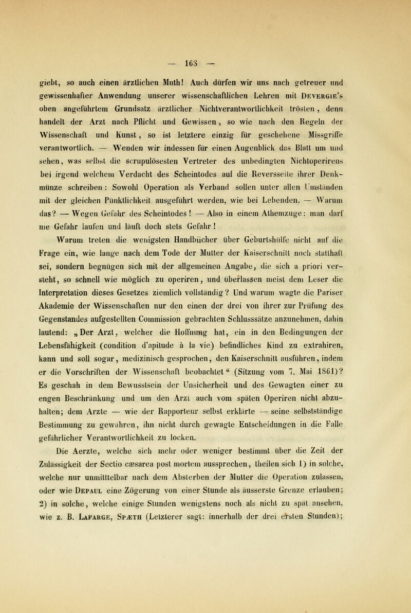 giebt, so auch einen ärztlichen Miith! Auch dürfen wir uns nach getreuer und gewissenhafter Anwendung unserer wissenschaftlichen Lehren mit Devergie's oben angeführtem Grundsatz ärztlicher NichtVerantwortlichkeit trösten , denn handelt der Arzt nach Pflicht und Gewissen, so wie nach den Regeln der Wissenschaft und Kunst, so ist letztere einzig für geschehene Missgrifte verantwortlich. — Wenden wir indessen für einen Augenblick das Blatt um und sehen, was selbst die scrupulösesten Vertreter des unbedingten Nichtoperirens bei irgend welchem Verdacht des Scheintodes auf die Reversseile ihrer Denk- münze schreiben : Sowohl Operation als Verband sollen unter allen Umständen mit der gleichen Pünktlichkeit ausgeführt werden, wie bei Lebenden. — Warum das? — Wegen Gefahr des Scheintodes ! — Also in einem Athemzuge: man darf nie Gefahr laufen und läuft doch stets Gefahr! Warum treten die wenigsten Handbücher über Geburtshülfe nicht auf die Frage ein, wie lange nach dem Tode der Mutter der Kaiserschnitt noch statthaft sei, sondern begnügen sich mit der allgemeinen Angabe, die sich a priori ver- steht, so schnell wie möglich zu operiren, und überlassen meist dem Leser die Interpretation dieses Gesetzes ziemlich vollständig ? Und warum wagte die Pariser Akademie der Wissenschaften nur den einen der drei von ihrer zur Prüfung des Gegenstandes aufgestellten Commission gebrachten Schlusssätze anzunehmen, dahin lautend: „Der Arzt; welcher die Hofl'nung hat, ein in den Bedingungen der Lebensfähigkeit (condition d'apitude ä la vie) befindliches Kind zu extrahiren, kann und soll sogar, medizinisch gesprochen, den Kaiserschnitt ausführen, indem er die Vorschriften der Wissenschaft beobachtet (Sitzung vom 1. Mai 1861)? Es geschah in dem Bewusstsein der Unsicherheit und des Gewagten einer zu engen Beschränkung und um den Arzt auch vom späten Operiren nicht abzu- halten; dem Arzte — wie der Rapporteur selbst erklärte — seine selbstständige Bestimmung zu gewähren, ihn nicht durch gewagte Entscheidungen in die Falle gefährlicher Verantwortlichkeil zu locken. Die Aerzte, welche sich mehr oder weniger bestimmt über die Zeit der Ziüässigkeit der Sectio csesarea post mortem aussprechen, theilen sich 1) in solche, welche nur unmitttelbar nach dem Absterben der Mutter die Operation zulassen, oder wie Depaul eine Zögerung von einer Stunde als äusserste Grenze erlauben; 2) in solche, welche einige Stunden wenigstens noch als nicht zu spät ansehen, wie z. B. Lafarge, Sp^eth (Letzterer sagt: innerhalb der drei ersten Stunden);