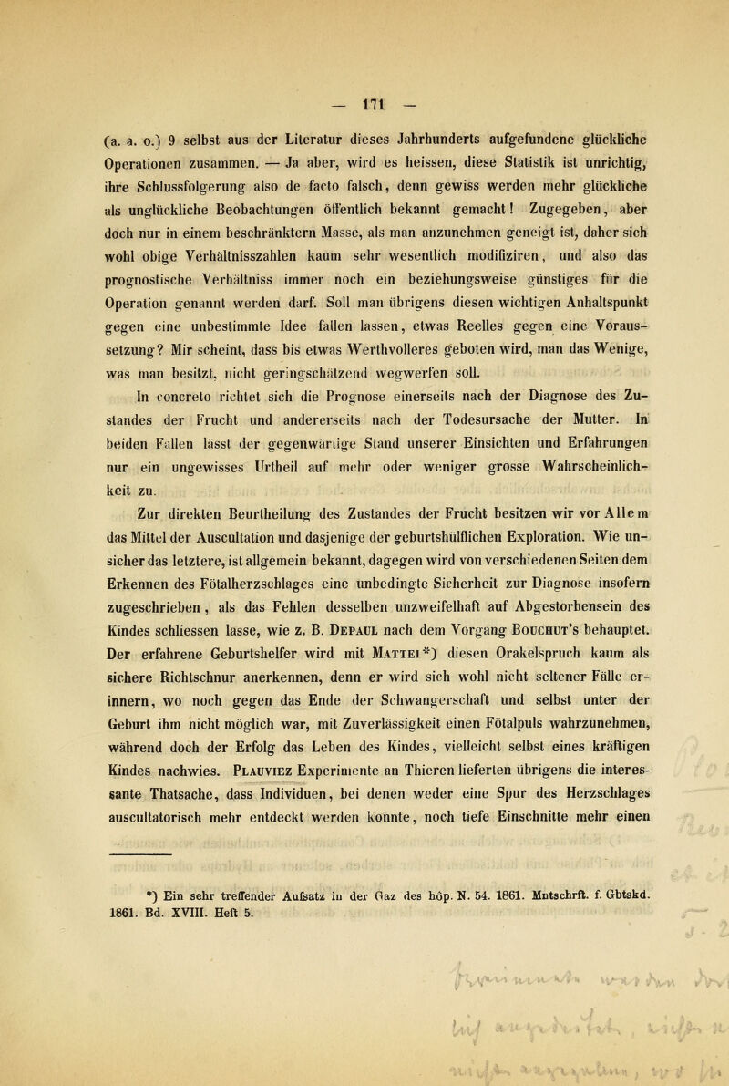 (a. a. o.) 9 selbst aus der Lileratur dieses Jahrhunderts aufgefundene glückliche Operationen zusammen. — Ja aber, wird es heissen, diese Statistik ist unrichtig, ihre Schlussfolgerung also de facto falsch, denn gewiss werden mehr glückUche als unglückliche Beobachtungen öffentlich bekannt gemacht! Zugegeben, aber doch nur in einem beschränktem Masse, als man anzunehmen geneigt ist, daher sich wohl obige Verhältnisszahlen kaum sehr wesentlich modifiziren, und also das prognostische Verhältniss immer noch ein beziehungsweise günstiges für die Operation genannt werden darf. Soll man übrigens diesen wichtigen Anhaltspunkt gegen eine unbestimmte Idee fallen lassen, etwas Reelles gegen eine Voraus-^ Setzung? Mir scheint, dass bis etwas Werthvolleres geboten wird, man das Wenige, was man besitzt, nicht geringschätzend wegwerfen soll. In concreto richtet sich die Prognose einerseits nach der Diagnose des Zu- standes der Frucht und andererseits nach der Todesursache der Mutter. In; beiden Fällen lässt der gegenwärlige Stand unserer Einsichten und Erfahrungen nur ein ungewisses Urtheil auf mehr oder weniger grosse Wahrscheinlich-r keit zu. Zur direkten Beurtheilung des Zustandes der Frucht besitzen wir vor Allem das Mittel der Auscultation und dasjenige der geburtshülflichen Exploration. Wie un- sicher das letztere, ist allgemein bekannt, dagegen wird von verschiedenen Seiten dem Erkennen des Fötalherzschlages eine unbedingte Sicherheit zur Diagnose insofern zugeschrieben, als das Fehlen desselben unzweifelhaft auf Abgestorbensein des Kindes schliessen lasse, wie z. B. Depaül nach dem Vorgang Boüchut's behauptet. Der erfahrene Geburtshelfer wird mit Mattei*) diesen Orakelspruch kaum als sichere Richtschnur anerkennen, denn er wird sich wohl nicht seltener Fälle er- innern, wo noch gegen das Ende der Schwangerschaft und selbst unter der Geburt ihm nicht möglich war, mit Zuverlässigkeit einen Fötalpuls wahrzunehmen, während doch der Erfolg das Leben des Kindes, vielleicht selbst eines kräftigen Kindes nachwies. Plauviez Experimente an Thieren lieferten übrigens die interes- sante Thatsache, dass Individuen, bei denen weder eine Spur des Herzschlages auscultatorisch mehr entdeckt werden konnte, noch tiefe Einschnitte mehr einen *) Ein sehr treflfender Aufsatz in der Gaz des hop. N. 54. 1861. Mntschrft. f. Gbtskd. 1861. Bd. XVIII. Heft 5. ■Hv^ hf,^