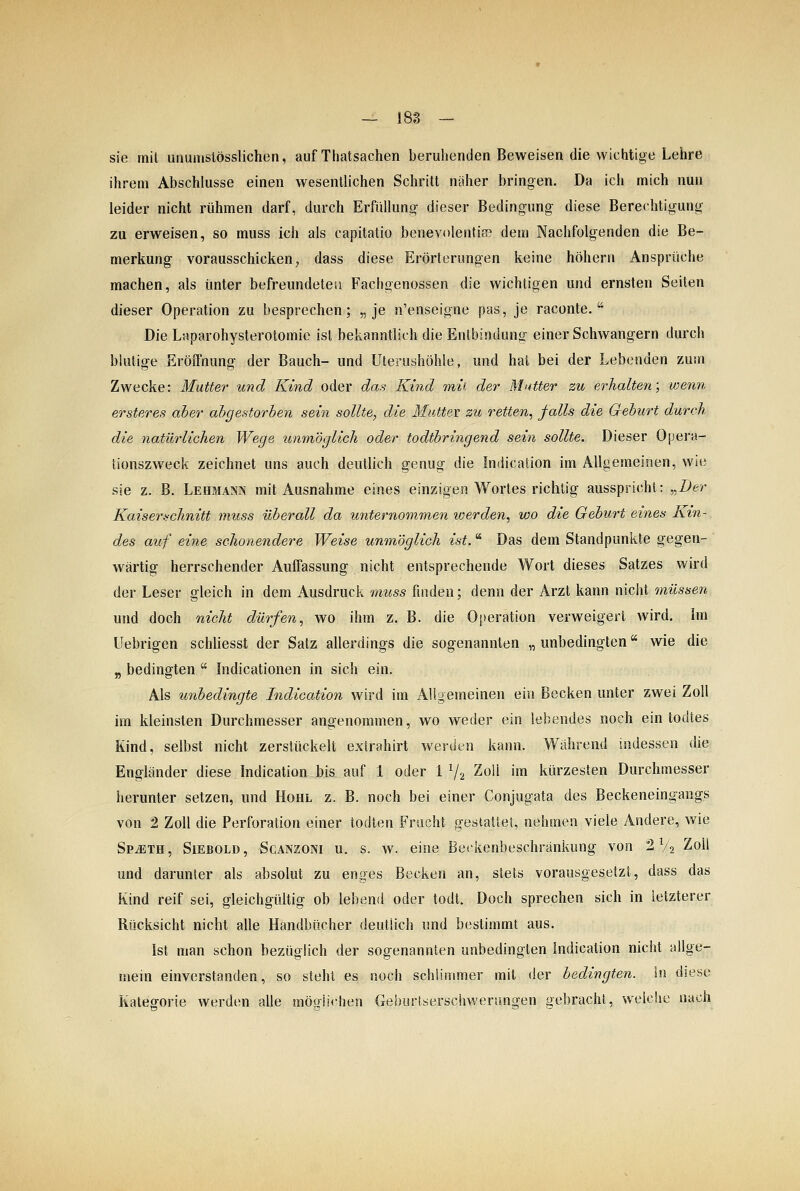 sie mil unumslösslichen, auf Tliatsachen beruhenden Beweisen die wichtige Lehre ihrem Abschlüsse einen wesentlichen Schritt näher bringen. Da ich mich nun leider nicht rühmen darf, durch Erfüllung- dieser Bedingung diese Berechtigung zu erweisen, so muss ich als capitatio benevolentife dem Nachfolgenden die Be- merkung vorausschicken, dass diese Erörterungen keine höhern Ansprüche machen, als unter befreundete;! Fachgenossen die wichtigen und ernsten Seiten dieser Operation zu besprechen; „je n'enseigne pas, je raconte.  Die Laparohysterotomie ist bekanntlich die Entbindung einer Schwangern durch blutige Eröffnung der Bauch- und Uterushöhle, und hat bei der Lebenden zum Zwecke: Mutter und Kind oder das Kind mii der Mutter zu erhalten; wenn ersteres aber abgestorben sein sollte, die Muttev zu retten^ falls die Geburt durch die natürlichen Wege unmöglich oder todtbringend sein sollte. Dieser Opera- tionszweck zeichnet uns auch deutlich genug die Indication im Allgemeinen, wie sie z. B. Lehmann mit Ausnahme eines einzigen Wortes richtig ausspricht: „D^r Kaiser.ichnitt muss überall da unternommen loerden, wo die Geburt eines Kin- des auf eine schonendere Weise unmöglich ist. ^ Das dem Standpunkte gegen- wärtig herrschender Auffassung nicht entsprechende Wort dieses Satzes wird der Leser gleich in dem Ausdruck micss finden; denn der Arzt kann nicht müssen und doch nicht dürfen, wo ihm z. B. die Operation verweigert wird. Im Uebrigen schliesst der Satz allerdings die sogenannten „ unbedingten wie die „ bedingten  Indicationen in sich ein. Als unbedingte Indication wird im Allgemeinen ein Becken unter zwei Zoll im kleinsten Durchmesser angenommen, wo weder ein lebendes noch ein todtes Kind, selbst nicht zerstückelt extrahirt wei-den kann. Während indessen die Engländer diese Indication bis auf 1 oder 1 V2 Zoll im kürzesten Durchmesser herunter setzen, und Hohl z. B. noch bei einer Conjugata des Beckeneingangs von 2 Zoll die Perforation einer todten Frucht gestattet, nehmen viele Andere, wie SpjEth, Siebold, Scanzoni u. s. w. eine Be('kenbeschränkung von 2 V2 2oU und darunter als absolut zu enges Becken an, stets vorausgesetzt, dass das Kind reif sei, gleichgültig ob lebend oder todt. Doch sprechen sich in letzterer Rücksicht nicht alle Handbücher deutlich und bestimmt aus. Ist man schon bezüglich der sogenannten unbedingten indication nicht allge- mein einverstanden, so steht es noch schlimmer mit der bedingten, in diese Kategorie werden alle mögüchen Geburlserschwerimgen gebracht, welche nach