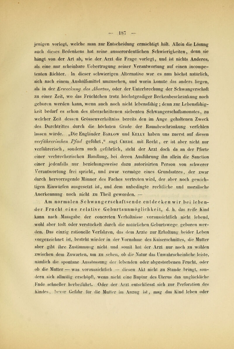 Jen igen vorlegt, welche man zur Entscheidung ermächtigt hält. Allein die Lösung auch dieses Bedenkens hat seine ausserordentlichen Schwierigkeiten, denn sie hängt von der Art ab, wie der Arzt die Frage vorlegt, und ist nichts Anderes, als eine nur scheinbare Uebertragung seiner Verantwortung auf einen incompe- tenten Richter. In dieser schwierigen Alternative war es nun höchst natürlich, sich nach einem Aushülfsmittel umzusehen, und worin konnte das anders liegen, als in der Erwechung des Abortus, oder der Unterbrechung der Schwangerschaft zu einer Zeit, wo das Früchtchen trotz höchstgradiger Beckenbeschränkung noch geboren werden kann, wenn auch noch nicht lebensfähig; denn zur Lebensfähig- keit bedarf es schon des überschrittenen siebenten SchAvangerschaftsmonates, zu welcher Zeit dessen Grössenverhältniss bereits den im Auge gehaltenen Zweck des Durchtrittes durch die höchsten Grade der Raumbeschränkung verfehlen lassen würde. „Die Engländer Barlow und Kelly haben uns zuerst auf diesen verführerischen Pfad geführt, sagt Crede mit Recht, er ist aber nicht nur verführerisch, sondern auch gefährlich, steht der Arzt doch da an der Pforte einer verbrecherischen Handlung, bei deren Ausführung ihn allein die Sanction einer jedenfalls nur beziehungsweise dazu autorisirten Person von schwerer Verantwortung frei spricht, und zwar vermöge eines Grundsatzes, der zwar durch hervorragende Männer des Faches vertreten wird, der aber noch gewich- tigen Einwürfen ausgesetzt ist, und dem unbedingte rechtliche und moralische Anerkennung noch nicht zu Theil geworden. — Am normalen Schwangerschaftsende entdeckenwir bei leben- der Frucht eine relative Geburtsunmöglichkeit, d. h. das reife Kind kann nach Massgabe der concreten Verhältnisse voraussichtlich nicht lebend, wohl aber todt oder verstückelt durch die natürlichen Geburtswege geboren wer- den. Das einzig rationelle Verfahren, das dem Arzte zur Erhaltung beider Leben vorgezeichnet ist, besteht wieder in der Vornahme des Kaiserschnittes, die Mutter aber gibt ihre Zustimmung nicht und somit hat der Arzt nur noch zu wählen zwischen dem Zuwarten, um zu sehen, ob die Natur das Unwahrscheinliche leiste, nämlich die spontane Ausstossung der lebenden oder abgestorbenen Frucht, oder ob die Mutter — was voraussichtlich — diesen Akt nicht zu Stande bringt, son- dern sich allmälig erschöpft, wenn nicht eine Ruptur des Uterus das unglückliche Fnde schneller herbeiführt. Oder der Arzt entschüesst sich zur Perforation des Kindes, bevor Gefahr für die Mutler im Anzug ist, mag das Kind leben oder