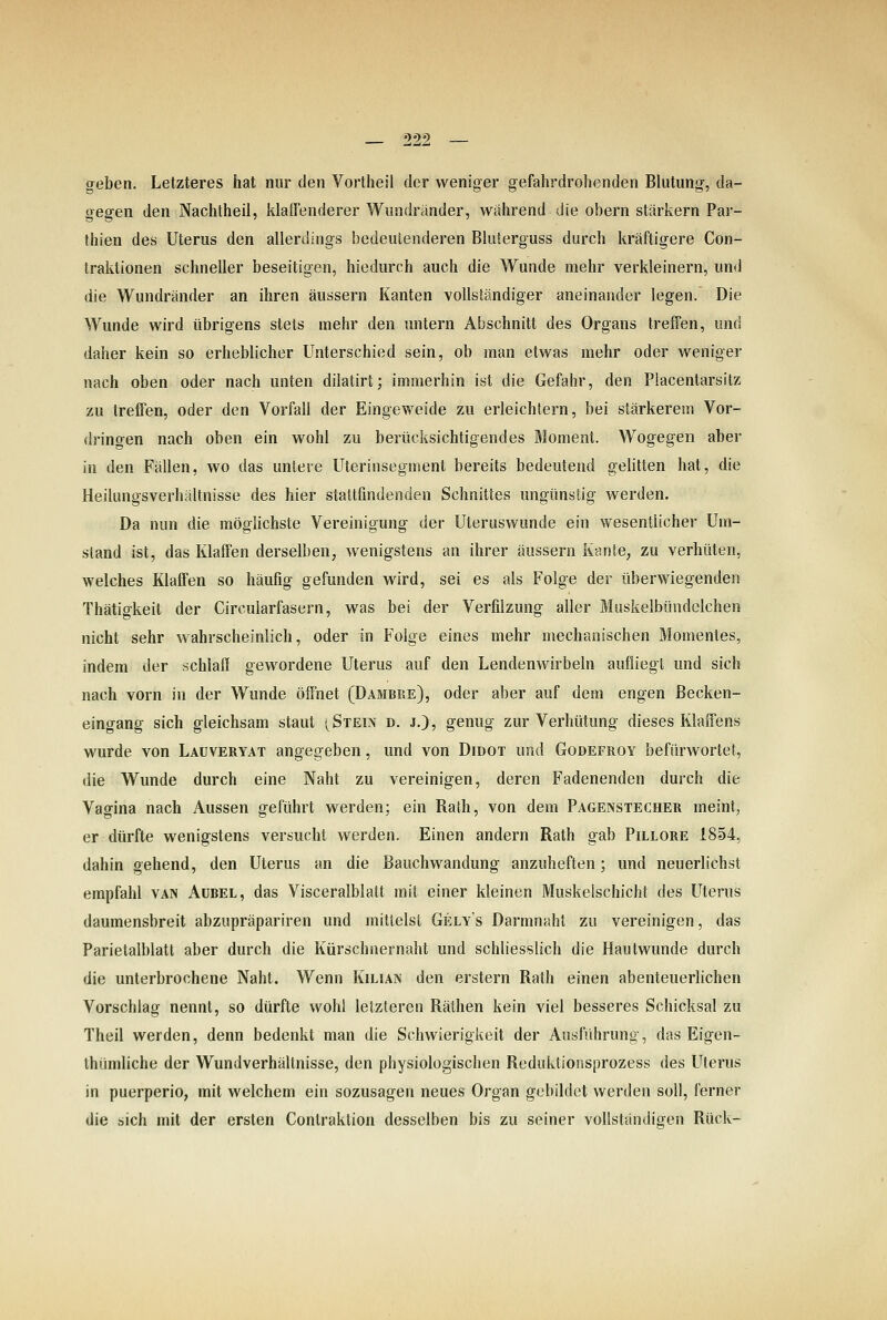 CTcben. Letzteres hat nur den Vortheil der weniger gefahrdrohenden Blutung, da- gegen den Nachtheil, klaffenderer Wimdränder, während die obern stärkern Par- thien des Uterus den allerdings bedeutenderen Bluterguss durch kräftigere Con- traktionen schneller beseitigen, hiedurch auch die Wunde mehr verkleinern, und die Wundränder an ihren äussern Kanten vollständiger aneinander legen. Die Wunde wird übrigens stets mehr den untern Abschnitt des Organs treffen, und daher kein so erheblicher Unterschied sein, ob man etwas mehr oder weniger nach oben oder nach unten dilatirt; immerhin ist die Gefahr, den Placentarsitz zu treffen, oder den Vorfall der Eingeweide zu erleichtern, bei stärkerem Vor- dringen nach oben ein wohl zu berücksichtigendes Moment. Wogegen aber in den Fällen, wo das untere Uterinsegment bereits bedeutend gelitten hat, die Heilungsverhältnisse des hier stattfindenden Schnittes ungünstig werden. Da nun die mögUchste Vereinigung der Uteruswunde ein wesentlicher Um- stand ist, das Klaffen derselben, wenigstens an ihrer äussern Kante, zu verhüten, welches Klaffen so häufig gefunden wird, sei es als Folge der überwiegenden Thätigkeit der Circularfasern, was bei der Verfilzung aller Muskelbündclchen nicht sehr wahrscheinlich, oder in Folge eines mehr mechanischen Momentes, indem der schlaff gewordene Uterus auf den Lendenwirbeln aufliegt und sich nach vorn in der Wunde öffnet (Dambre), oder aber auf dem engen ßecken- eingang sich gleichsam staut (Stein d. j,), genug zur Verhütung dieses Klaffen« wurde von Laüveryat angegeben, und von Didot und Godefroy befürwortet, die Wunde durch eine Naht zu vereinigen, deren Fadenenden durch die Vagina nach Aussen geführt werden; ein Rath, von dem Pagenstecher meint, er dürfte wenigstens versucht werden. Einen andern Rath gab Pillore 1854, dahin gehend, den Uterus an die Bauchwandung anzuheften; und neuerlichst empfahl van Aübel, das Visceralblatt mit einer kleinen Muskelschicht des Uterus daumensbreit abzupräpariren und mittelst Gelys Darmnaht zu vereinigen, das Parietalblatt aber durch die Kürschnernaht und schliesslich die Hautwunde durch die unterbrochene Naht, Wenn Kilian den erstem Rath einen abenteuerlichen Vorschlag nennt, so dürfte wohl letzteren Rälhen kein viel besseres Schicksal zu Theil werden, denn bedenkt man die Schwierigkeit der Ausführung, das Eigen- Ihümliche der Wundverhältnisse, den physiologischen Reduklionsprozess des Uterus in puerperio, mit welchem ein sozusagen neues Organ gebildet werden soll, ferner die sich mit der ersten Contraktion desselben bis zu seiner vollständigen Rück-