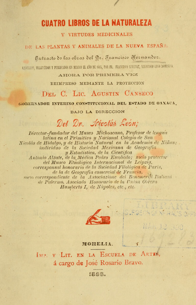 CUATRO LIBROS DE LA NATURALEZA Y VIRTUDES MEDICINALES DE l.\S PLANTAS Y ANIMALES DE LA NUEVA ESPAÑA. !iíií)TAl;'3S TfaüIlílDOS Y Pl'ÜLirADO^ U ME\1C0 EL AÑO DE \m, POR Fil. FRANCISCO XIMENEZ, RELiGlO^O LECO i)0\I!ní.':). EEIMPIIESO MEDIAXTE LA PKOTECCION Del. C. Lie. Agustín Canseco íiOBüRNADOR INTEílINO CONSTITUCIONAL. DEL ESTADO DE OAXACA. BAJO LA DIRSCCION £)eí ^n, JHmlaÁ ^mn; Director-fundador del Museo 3Iic]ioacano, Profesor de lengua latina en el Primitivo y Nacional Colegio de San Nicolás de Hidalgo, y de Historia Natural en la Academia de Niñas, individuo de la Sociedad Mexicana de Geografía y Estadística, de la Científica Antonio Aléate, de la^Médica Pedro Escohedo; socio protector del Museo Etnológico Internacional de Leipzig, corresponsal honorario de la Sociedad Filológica de Paris, de la de Geografía comercial de Francia, - ^Df'h, correspondiente de la Associazione dei Bcnemeri'i Italiani ■ de Palrrmo, Asociado Honorario de la ílnion Obrera Humberto I, de Ndpjolcs, etc., etc. .: 'v^ ■« ( • «< ■ -' i-SH. v- MOI1EÍ.2A. ÍM- V LiT. EN LA Escuela de Artfí, á cargo de José Rosario Bravo, f. >?; ^^ ^'