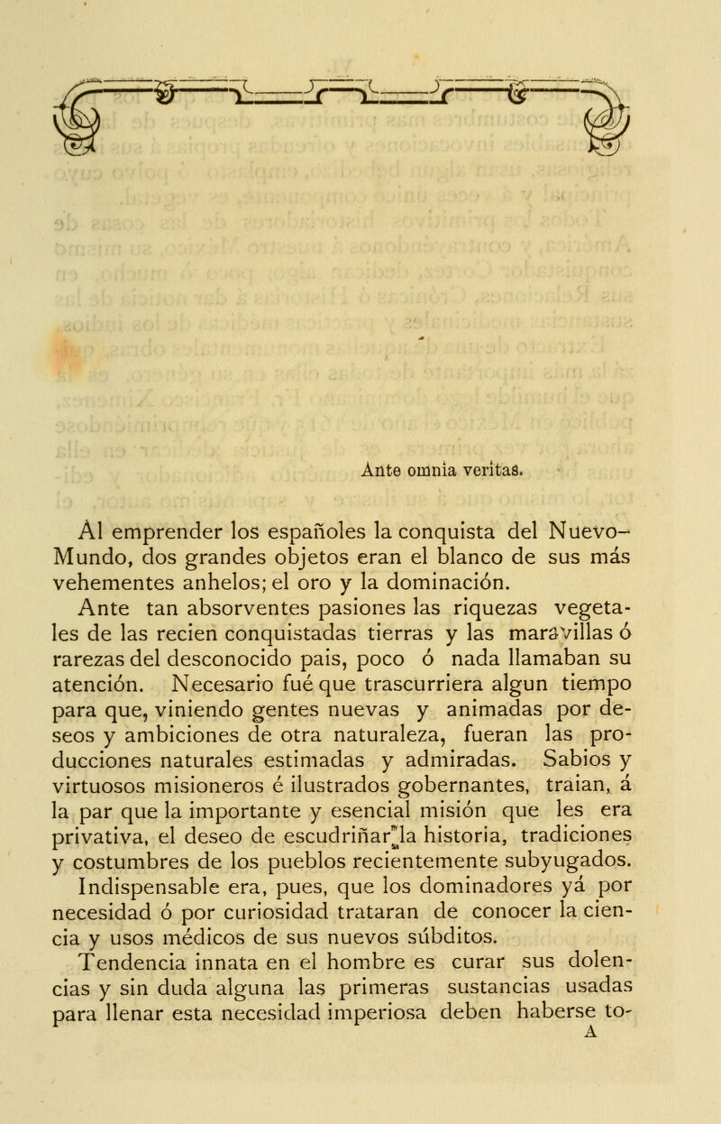 'W-—í^ £r—^z::::::^¿r—-^■ Ante omnia veritaá. Al emprender los españoles la conquista del Nuevo-^ Mundo, dos grandes objetos eran el blanco de sus más vehementes anhelos; el oro y la dominación. Ante tan absorventes pasiones las riquezas vegeta- les de las recien conquistadas tierras y las maravillas ó rarezas del desconocido pais, poco ó nada llamaban su atención. Necesario fué que trascurriera algún tiempo para que, viniendo gentes nuevas y animadas por de- seos y ambiciones de otra naturaleza, fueran las pro- ducciones naturales estimadas y admiradas. Sabios y virtuosos misioneros é ilustrados gobernantes, traian, á la par que la importante y esencial misión que les era privativa, el deseo de escudriñarla historia, tradiciones y costumbres de los pueblos recientemente subyugados. Indispensable era, pues, que los dominadores yá por necesidad ó por curiosidad trataran de conocer la cien- cia y usos médicos de sus nuevos subditos. Tendencia innata en el homibre es curar sus dolen- cias y sin duda alguna las primeras sustancias usadas para llenar esta necesidad imperiosa deben haberse to-