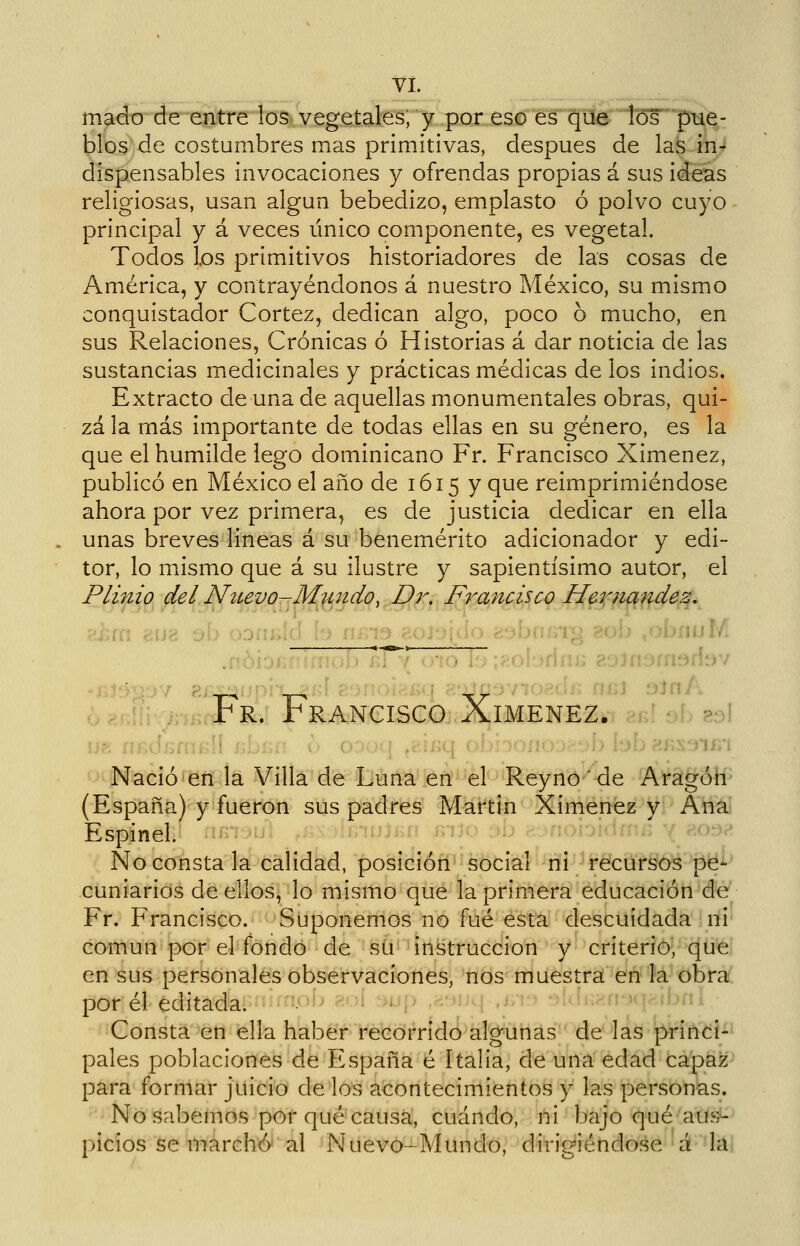 Vi. mado de entre los vegetales, y por es©T¡rqüe los pue- blos de costumbres mas primitivas, después de las in-^ dispensables invocaciones y ofrendas propias á sus ideas religiosas, usan algún bebedizo, emplasto ó polvo cuyo principal y á veces único componente, es vegetal. Todos los primitivos historiadores de las cosas de América, y contrayéndonos á nuestro México, su mismo conquistador Cortez, dedican algo, poco 6 mucho, en sus Relaciones, Crónicas ó Historias á dar noticia de las sustancias medicinales y prácticas médicas de los indios. Extracto de una de aquellas monumentales obras, qui- zá la más importante de todas ellas en su género, es la que el humilde lego dominicano Fr. Francisco Ximenez, publicó en México el año de 1615 y que reimprimiéndose ahora por vez primera, es de justicia dedicar en ella unas breves lineas á su benemérito adicionador y edi- tor, lo mxismo que á su ilustre y sapientísimo autor, el Plinio del Nítevo-Mj¿ndqy,,I¡)r, J^rancisco Ií^^^tqf^4e.q,^ ,>;.j>ld h íiin^ cOJ:.j|ü(. r.,^Jyi^>l^ '■'•'- •híiíilh 4Ja^' Fr. Francisco Ximenez. ?3\ Nació en la Villa de Luna en el Reynó 'de Aragóh (España) y fueron sus padres Martin Ximenez y Ana Espinel. No consta la calidad, posición social ni recursos pe- cuniarios de ellos, lo mismo que la primera educación de Fr. Francisco. Suponernos no fué ésta descuidada ni camun por el fondo de su instrucción y criterio, quei en sus personales observaciones, nos muestra en íá obrar: por él editada. i jl;,> .v': .>!i..-ii kj.-¡j»,; Consta en ella haber refeorrídá algunas ' de* ías princi- pales poblaciones de España é Italia, de una edad capaz para formar juicio de los acontecimientos y las personas. ^'No sabemos por qué causa, cuándo, ni bajo qué'axis^- picios se marcha al Nuevo-Mundo, dirigiéndose á id;