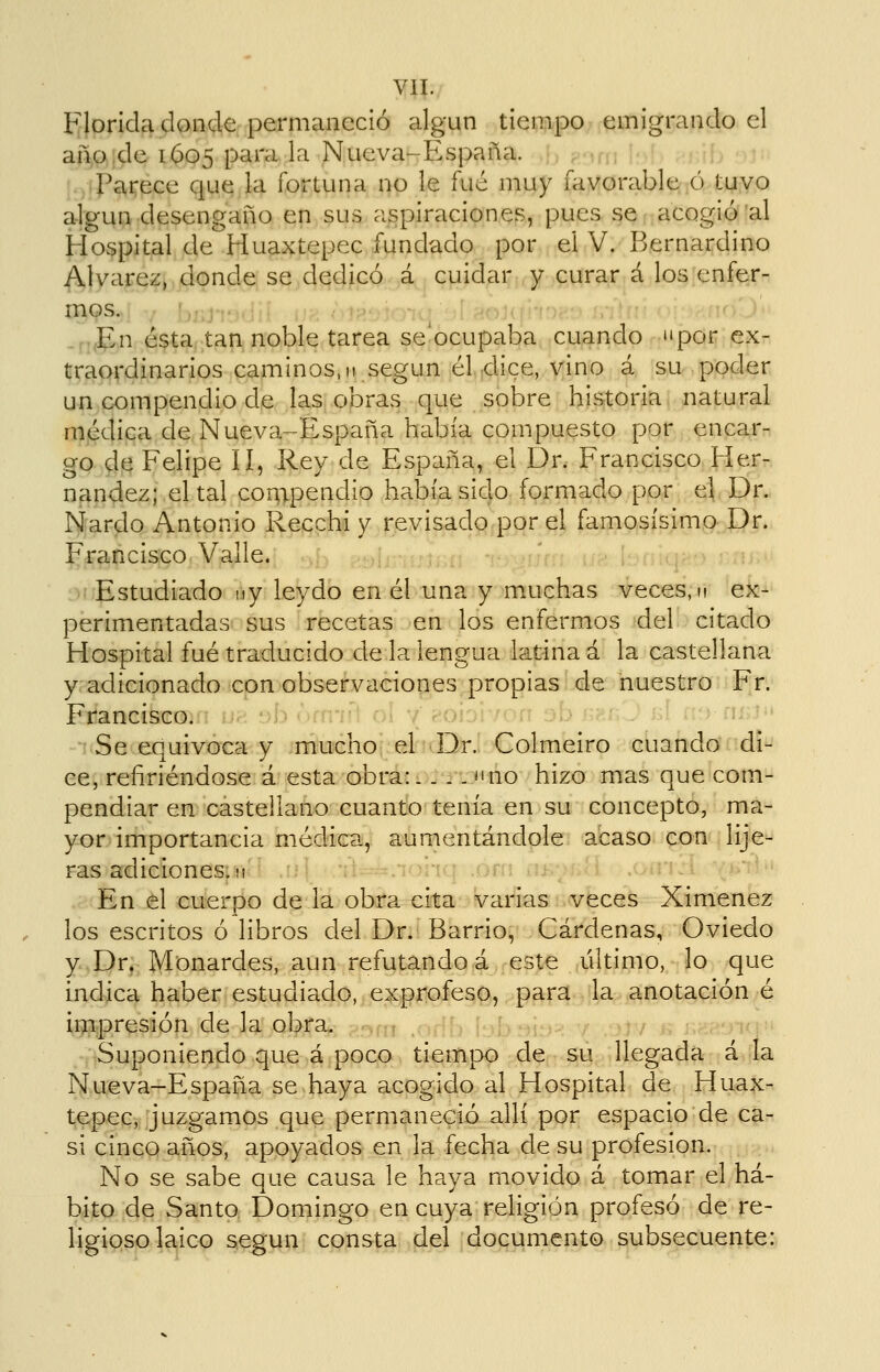 Florida donde permaneció algún tiempo emigrando el año de 1605 parala Nueva-España. ,}, ^.,1; Parece que la fortuna no le fué muy favorable o tuvo algún desengaño en sus aspiraciones, pues se acogió al Hospital de Huaxtepec fundado por el V. Bernardino Alvarez, donde se dedicó á cuidar y curar á los enfer- mos. ..p,(jp,n é^ta, tan noble tarea se ocupaba cuando por ex- traordinarios caminos, II según él dice, vino á su poder un compendio de las obras que sobre historia natural médica de Nueva-España había compuesto por encar- go de Felipe lí, Rey de España, el Dr. Francisco Her- nández; el tal compendio había sido formado por el Dr. Nardo Antonio Recchi y revisado por el famosísimo Dr. Francisco Valle. Estudiado ny leydo en él una y m.uehas veces, m ex- perimentadas sus recetas en los enfermos del citado Hospital fué traducido de la lengua latina á la castellana y adicionado con observaciones propias de nuestro Fr. Francisco. Se equivoca y mucho el Dr. Colmeiro cuando di- ce, refiriéndose á esta obra:.. .->tno hizo mas que com- pendiar en castellano cuanto tenía en su concepto, ma- yor importancia médica,, aurnentándple. acaso con lije- ras adiciones, m :i^::-^.*Tnrfq .orri nj---;^:^ En el cuerpo de la obra cita varias veces Ximenez los escritos ó libros del Dr. Barrio, Cárdenas, Oviedo y Dr, Monardes, aun refutando á este ultimo, lo que indica haber estudiado, exprofeso, para la anotación é impresión de la obra. Suponiendo que á poco tiempo de su llegada á la Nueva-España se haya acogido al Hospital de Huax- tepec, juzgamos que permaneció allí por espacio de ca- si cinco años, apoyados en la fecha de su profesión. No se sabe que causa le haya movido á tomar el há- bito de Santo Domingo en cuya religión profesó de re- ligioso laico según consta del documento subsecuente: