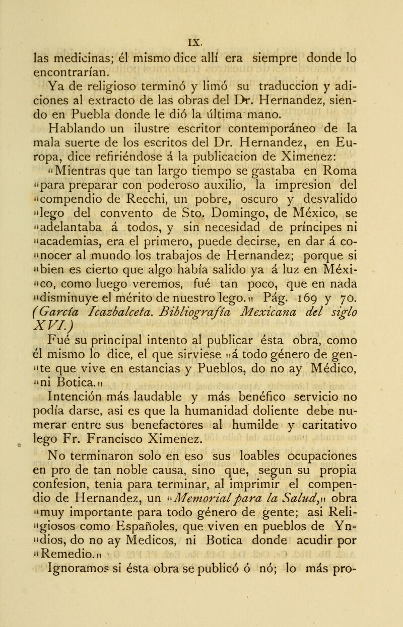 las medicinas; él mismo dice allí era siempre donde lo encontrarían. Ya de religioso terminó y limó su traducción y adi- ciones al extracto de las obras del Eh*. Hernández, sien- do en Puebla donde le dio la última mano. Hablando un ilustre escritor contemporáneo de la mala suerte de los escritos del Dr. Hernández, en Eu- ropa, dice refiriéndose á la publicación de Ximenez: •'Mientras que tan largo tiempo se gastaba en Roma 'para preparar con poderoso auxilio, la impresión del 'compendio de Recchi, un pobre, oscuro y desvalido 'lego del convento de Sto. Domingo, de México, se 'adelantaba á todos, y sin necesidad de príncipes ni 'academias, era el primero, puede decirse, en dar á co- 'nocer al mundo los trabajos de Hernández; porque si 'bien es cierto que algo había salido ya á luz en Méxi- 'co, como luego veremos, fué tan poco, que en nada 'disminuye el mérito de nuestro lego. 11 Pág. 169 y 70. (García Icazbalceta. BiMiografia Mexicana del siglo XVI.) Fué su principal intento al publicar ésta obra, como él mismo lo dice, el que sirviese ná todo género de gen- te que vive en estancias y Pueblos, do no ay Médico, ni Botica.n Intención más laudable y más benéfico servicio no podía darse, asi es que la humanidad doliente debe nu- merar entre sus benefactores al humilde y caritativo lego Fr. Francisco Ximenez. No terminaron solo en eso sus loables ocupaciones en pro de tan noble causa, sino que, según su propia confesión, tenia para terminar, al imprimir el compen- dio de Hernández, un ^^ Memorial para la Sahid^w obra muy importante para todo género de gente; asi Reli- giosos como Españoles, que viven en pueblos de Yn- dios, do no ay Médicos, ni Botica donde acudir por Remedio. II Ignoramos si ésta obra se publicó ó nó; lo más pro-