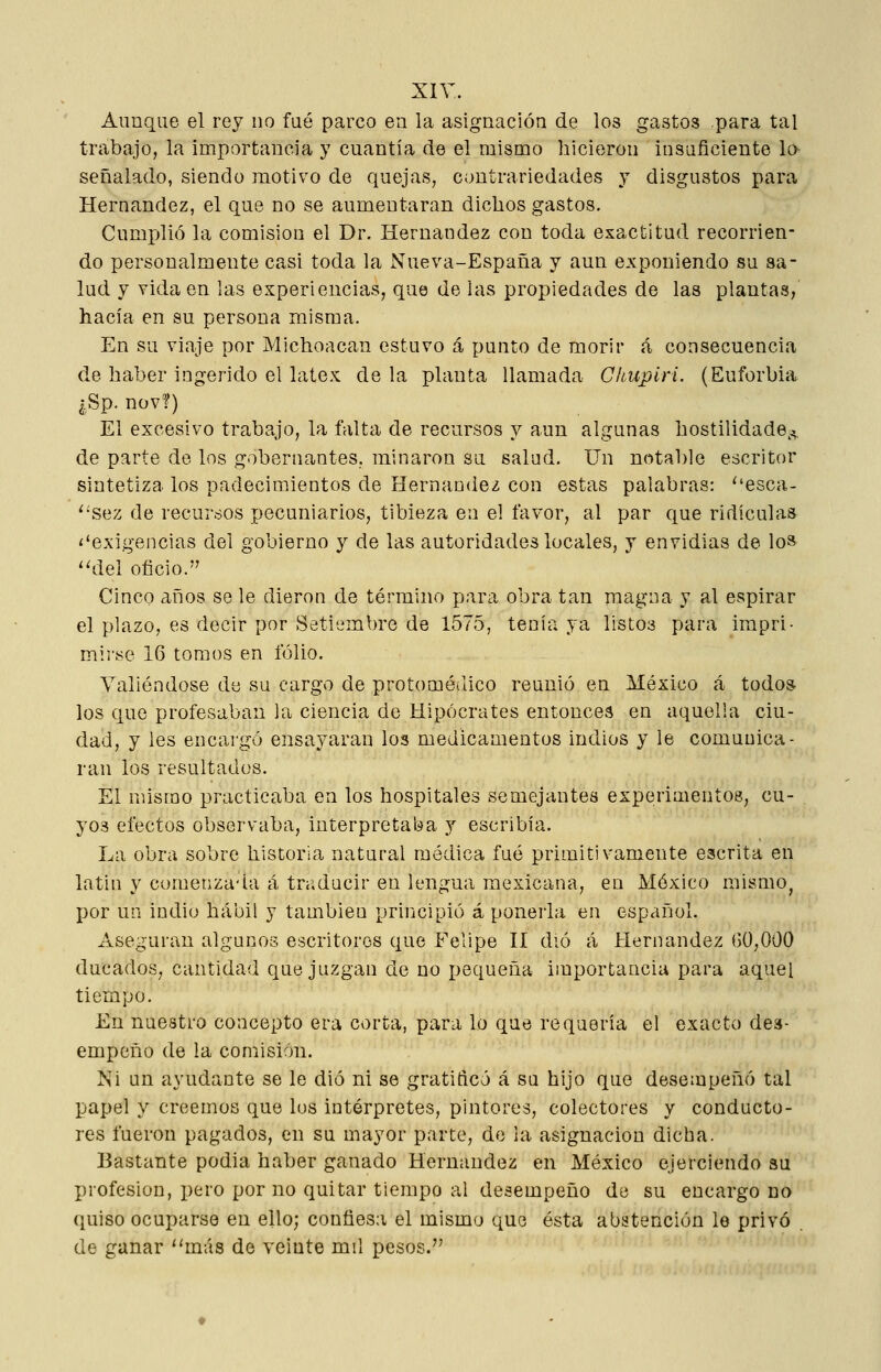 Aunque el rey no fué parco en la asignación de los gastos para tal trabajo, la importancia y cuantía de el mismo hicieron insuficiente lo señalado, siendo motivo de quejas, contrariedades y disgustos para Hernández, el que no se aumentaran dichos gastos. Cumxjlió la comisión el Dr. Hernández con toda exactitud recorrien- do personalmente casi toda la Nueva-España y aun exponiendo su sa- lud y vida en las experiencias, que de las propiedades de las plantas,' hacía en su persona misma. En su viaje por Michoacan estuvo á punto de morir á consecuencia de haber ingerido el látex de la planta llamada Chupiri. (Euforbia ¿Sp. nov?) El excesivo trabajo, la falta de recursos y aun algunas hostilidade^;., de parte de los gobernantes, minaron su salud. Un notable escritor sintetiza los padecimientos de Hernández con estas palabras: esca- ^'Sez de recursos pecuniarios, tibieza en el favor, al par que ridiculas ^'exigencias del gobierno y de las autoridades locales, y envidias de lo» ''del oficio.'' Cinco años se le dieron de término para obra tan magna y al espirar el plazo, es decir por Setiembre de 1575, tenía ya listos para impri- mirse 16 tomos en folio. Valiéndose de su cargo de protoméílico reunió en México á todo* los que profesaban la ciencia de Hipócrates entonces en aquella ciu- dad, y les encargó ensayaran los medicamentos indios y le comunica- ran los resultados. El mismo practicaba en los hospitales semejantes experimentos, cu- yos efectos observaba, interpretaba y escribía. La obra sobre historia natural médica fué primitivamente escrita en latin y comenzada á traducir en lengua mexicana, en México mismo^ I)or un indio hábil y también principió á ponerla en español. Aseguran algunos escritores que Felipe II dió á Hernández GÜ,000 ducados, cantidad que juzgan de no pequeña importancia para aquel tiempo. En nuestro concepto era corta, para lo que requería el exacto des- empeño de la comisión. Ni un ayudante se le dió ni se gratificó á su hijo que desempeñó tal papel y creemos que los intérpretes, pintores, colectores y conducto- res fueron pagados, en su mayor parte, de la asignación dicha. Bastante podía haber ganado Hernández en México ejerciendo su profesión, pero por no quitar tiempo al desempeño de su encargo do quiso ocuparse en ello; confiesa el mismo que ésta abstención le privó de ganar más de veinte mil pesos.''