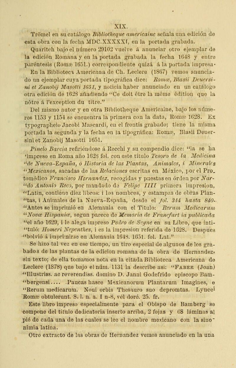 Tromel en su catálogo Bibliotheqiie nmericaine señala una edición de esta obra con la focha MDC.XXXXXf, en hi portada grabada. Quaritch bajo el número 29102 vuolve á anunciar otro ejemplar do la edición Romana y en la portada grabada la fecha 1G4S y entre paréntesis (Roraa3 1(351.) correspondiente quizá á la portada impresa* En la Biblioteca Americana de Ch. Leclere (1867) vemos anuncia- do un cjeDiplar cuya portada tipográfica dice: Iiom(e, lUasii IJeuersí- ni et Zanobij Masotti 1651, y noticia haber anunciado en un catálogo otra edición de 1628 añadiendo Ce doit etre la mcme édition que la nótre á l'exception du titre. Del mismo autor y en otra Bibliotheque Americaine, bajo los núme- ros 1153 y 1154 se encuentra la primera con la data, Koma3 1G28. Ex typographeio Jacobi Mascardi, en el frontis grabado; tiene la misma portada la segunda y la fecha en la tipográfica: líomíc, Blasii Deuer- siniet Zanobij Masotti 1G51. Pinelo Barcia refiriéndose á Recchi y su compendio dice: ia so ha 'impreso en Roma año 1628 fol. con este título Tesoro de la Medicina ^'de Nueua-España, ó Historia de las Flantas, Animales, i Minerales '^Mexicanos, sacadas de las Belaciones escritas en México, por el Pro_ tomédico Francisco Hernández, recogidas y puestas en orden por Nar- do Antonio Reco, por mandado de Felipe IIII primera impresión, ^'Latin, contiene diez libros: i los nombres, y estampas de obras Plan- ''tas, i Animales de la Nueva-España, desde el fol. 3iá hasta 840. ^'Antes se imprimió en Alemania con el Titulo: Berum Medicarum '^Novce Hispaniai, según parece de Memoria de Francfíirt ia publicada ''el año 1629, i le alega impreso Pedro de Seyne en su Libro, que inti- ''tuló: Homeri Nepenthes, i es la impresión referida de 1828. Después ^'bolvió á imprimirse en Alemania 1618. 1651. fol. Lat. Se hizo tal vez en ese tiempo, un tiro especial de algunos de los gra- bados de las plantas de la edición romana de la obra de Hernández? sin texto; de ella tomamos nota en la citada Biblioteca Americana de Leclere (1878) que bajo el núm. 1131 ia describe asi: 'Tabee, (Joan) lUustriss. ac reverendiss. domino D. Janni Godefrido episcopo Bam- bergensi— -Raucas hasce Mexicanorum Plantarum Imagines, e Rerum medicarum. Noui orbis Thesauro suo depromtas. Lyncei Romae obtulerunt. S. 1. n. a. I n-8, vél doré. 25. fr. Este libro impreso especialmente para el Obispo de Bamberg se 'Compone del título dedicatoria inserto arriba, 2 fojas y G8 láminas ai pié de cada una de las cuales se lee el nombre mexicano con la sino nimia latina. Otro extracto de las obras de Hernández vemos anunciado en la una