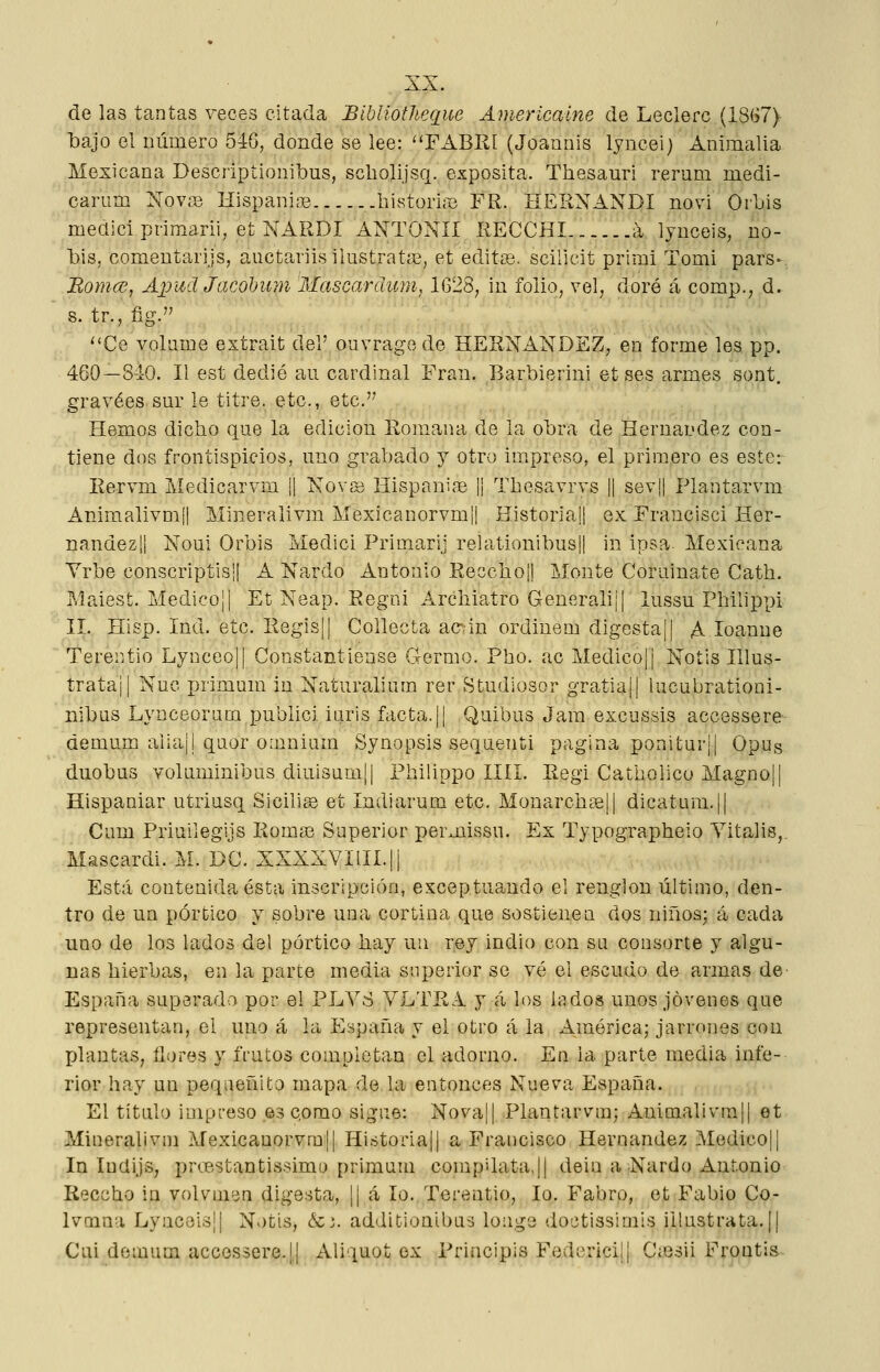 de las tantas veces citada BiblíotJieque Americaíne de Leclerc (1867) bajo el número 546, donde se lee: FABRI (Joannis lyncei) Animalia Mexicana Descriptionibus, scliolijsq. expósita. Thesauri rerum medi- carum Nov;© Hispani;© .bistoriffi FR. HERNANDI novi Orbis medici primarii, et NARDI ANTONII RECCHI h lyuceis, uo- bis, comeutaiijs, aiictaiiisilustratíE, et edites, scillcit primi Tomi pars- Bomcü, Apiid Jacohuyn Mascardicm, 1628; in folio, vel, doró á comp.; d. 8. tr., fig. ''Ce volame extrait del' ouvragode HERNÁNDEZ, en forme les pp. 460—S40. II est dedió au cardinal Fran. Barbierini et ses armes sont. gravees.sur le titre. etc., etc. Hemos dicbo que la edición Romana de la obra de Hernández con- tiene dos frontispicios, uno grabado j otro impreso, el primero es este: Eervm Medicarvm H Kovsi HispanifB 1| Tbesavrvs || sev|l PIanta,rvm Animalivmli Mineralivm Mexicanorvmjl Historia|| ex Francisci Her- nández!! Noui Orbis Medici Primarij relationibus|| in insa. Mexicana Yrbe conscriptisil A Nardo Antonio Eeccboü Monte Coruinate Cath. Maiest. Medico]I Et Neap. Eegni Archiatro Generalij! lussu Pbilippi II. Hisp. Ind. etc. Regis|| Collecta ac^in ordinem digestaj! A loanne Terentio Lynceoü Constantiense Germo. Pho. ac Medicojj Notis Illus- trata¡! Nuc x^i'imum in Naturaliura rer Studiosor gTatia|| lucubrationi- nibüs Lynceoraua publici iuris facta.|¡ Quibus Jam excussis accessere demum aiia¡! quor omniíim Synopsis sequenti pagina ponitur¡| Opug duobus voluminibus diui3um|| Philippo IIII. Eegi Catholico Magno!! Hispaniar utriusq Sicilia et Indiarum etc. Monarchasü dicatum.¡| Cum Priuilegijs Eoma3 Superior permissu. Ex Typographeio Yitalis,, Mascardi. M. DC. XXXXVIilI.Ü Está contenida ésta inscripción, exceptuando el renglón último, den- tro de un pórtico y sobre una cortina que sostienen dos niños; á cada uno de los lados del pórtico hay un rey indio con su consorte y algu- nas bierba,s, en la parte media superior se vé el escudo de armas de^ España superado por el PLVS VLTEA y á los lados unos jóvenes que representan, el uno á la España y el otro á la América; jarrones con XJlantas, tlores y frutos completan el adorno. En la parte media infe- rior hay un peqiieñito mapa de la entonces Nue^a España. El título impreso es como signe: Nova|| Plantarvm; Animalivra|| et Mineralivm Mexicauorvmü Historia!! a Francisco Hernández Medicoü In Indijs, prcBstantissimu [)rimiim compilata.ü dein a Nardo Antonio Recebo in volumen digesta, |! <á lo. Terentio, lo. Fabro, et Fabio Co- Ivmna Lyaceis¡| Notis, &i. additionibas louge doctissimis iilustrata.|| Cui demum accessere.jj Aliquot ex Principis Federicilj C;esii Frontis