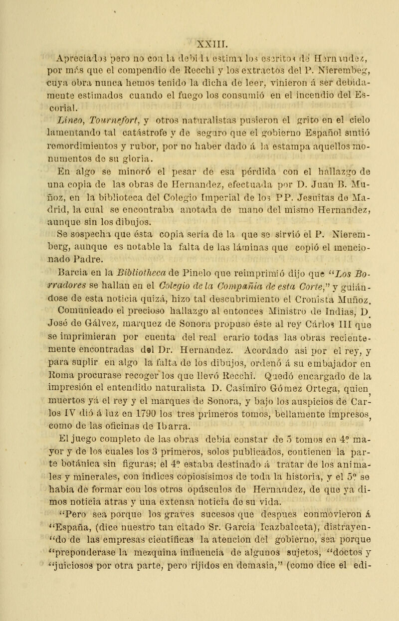 Aprociarl.):5 p6ro no con la debi li estima h)^ osíritoí (1-3 ílornitide/í, por mi^s que el compendio de Recchi y los extractos del P. Nierembeíj:, cuya obra nunca hemos tenido la dicha de leer, vinieron á ser debida- mente estimados cuando el fuego los consumió en el incendio del Es- corial, Lineo, Tournefort, y otros naturalistas pusieron el «írito en el cielo lamentando tal catástrofe y de seguro que el gobierno Español smtió remordimientos y rubor, por no haber dado á la estampa aquellos mo- numentos do su gloria. En algo se minoró el pesar de esa pérdida con el hallazgo de una copia de las obras do Hernández, efectuada por D. Juan B. Mu- iloz, en la biblioteca del Colegio Imperial de lo3 PP. Jesuítas de Ma- drid, la cual se encontraba anotada de mano del mismo Hernández, aunque sin los dibujos. Se sospecha que ésta copia sería de la que se sirvió el P. Nierem- berg, aunque es notable la falta de las láminas que copió el mencio- nado Padre. Barcia en la Bibliotheca de Pinelo que reimprimió dijo que Los Bo- rradores se hallan en el Colegio de la Compañía de esta Corte,^^ y guián- dose de esta noticia quizá, hizo tal descubrimiento el Cronista Muñoz. Comunicado el precioso hallazgo al entonces Ministro de Indias, D José de G-álvez, marquez de Sonora propuso éste al rey Carlos 111 que se Imprimieran por cuenta del real erario todas las obras reciente- mente encontradas del Dr. Hernández. Acordado asi por el rey, y para suplir en algo la falta de los dibujos, ordenó á su embajador en Roma procurase recoger los que llevó Recchi. Quedó encargado de la -impresión el entendido naturalista D. Casimiro Gómez Ortega, quien muertos yá el rey y el marques de Sonora, y bajo los auspicios de Car- los ÍV dio á luz en 1790 los tres primeros tomos, bellamente impresos como de las oficinas de Ibarra. El juego completo de las obras debia constar de 5 tomos en 4° ma- yor y de los cuales los 3 primeros, solos publicados, contienen la par- te botánica sin figuras; el 4? estaba destinado á tratar de los anima- les y minerales, con Índices copiosísimos de toda la historia, y el 5^ se habla de formar con los otros opúsculos de Hernández, de que ya di- mos noticia atrás y una extensa noticia de su vida. ''Pero sea porque los graves sucesos que después conmovieron á ■'^España, {dice nuestro tan citado Sr. García Icazbalceta), distrayen- '^do de las empresas científicas la atención del gobierno, sea porque ^'preponderase la mezquina influencia de algunos sujetos, ''doctos y juiciosos por otra parte, pero rijidos en demasía, (como dice él edi-