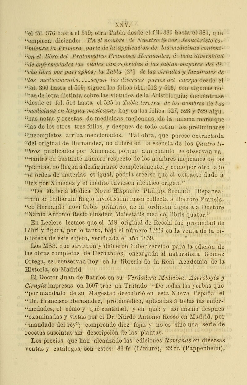 'el fól. 87G hasta el 379; otra Tabla desde el íV)l..;j30 hasta el 387, que 'empieza diciendo: En el nombre de Nti'istro Señor Jesuchrísto co- mienza Ja Primera parte de la applicaoion de las medicinas conteni- en el libro del Frotomédico Francisco Hernández, á toda diversidad de enfermedades las cuales van referidas á las tablas mayores del di- cho libro por parraphos; la Tabla [2=*] de las virtudes y facultades de 'los medicamentos seyítn las diversas ^^artes d.el c¿ícr^;a desdo el 'fól. 390 hasia el 509; sigLien los folios 511, 512 y 513, coa algunas Do- ctas de letra distinta sobre las virtudes de la Aristoloquia; encuéntrase 'desde el fól. 5 í(j hasta ^i ^xl ó h\ Tabla tercera délos nombres ú.q las hnedicinas en lengua mexicana; hay en los folios 527, 528 y 529 algu- 'nas notas y recetas de medicinas mejicanas, de la misma man(í que 'las de los otros tres fóhos, y después de iodo están lus preliminares ^^incompletos arriba mencionados. Tal obra, que parece extractada 'del original de Hernández, no difiere en la esencia de los Quatro U- 'bros publicados por Ximenez, porque aun cuando se observan va- 'riantes en bastante número respecto de los nombres mejicanos de las 'plantas, no llegan á desfigurarse completamente, y como por otro lado 'el orden de materias es igual, podria creerse que el extracto dado á 'luz por Ximenez y el inédito tuviesen ideático origen. De Materia Medica Nov^ Hispanúne Philippi Secundi Hispanea- 'rum ac Indiarum Regio iuvictissimi lussu coUecta a Doctore Francis- 'co Hernando novi Orbis primario, ac in ordinem digesta a Doctore 'Nardo Antonio Eecio eiusdem Maiestatis medico, libris quator. En Leclerc leemos que el MS. original de Eecchi fué propiedad de Libri y figura, por lo tanto, bajo el número 1,229 en la venta de la bi- blioteca de este sujeto, verificada el aiño 1859. * Los MSS. que sirvieron y debieron haber servido para la edición de las obras completas de Hernández, encargada al naturalista Gómez Ortega, se conservan hoy en la librería de la Real Academia de la Historia, en Madrid. El Doctor Juan de Barrios en su Verdadera Medicina, Astrología y Cirugía impresas en 1607 trae un Tratado De todas las yerbas que por mandado de su Magestad descubrió en esta Nueva España el Dr. Francisco Hernández, protomédico, aplicadas cá todas las enfer- medades, el cóm.o y qué cantidad, y en qué: y asi mismo después examinadas y vistas por el Dr. Nardo Antonio Recco en Madrid, por mandado del rey; comprende diez fojas y no es sino una serie de recetas suscintas sin descripción de las plantas. Los precios que han alcanzado las ediciones Bomanas en diversas ventas y catálogos, son estos: 36 fr. (Limare), 22 fr. (Pappenheim),