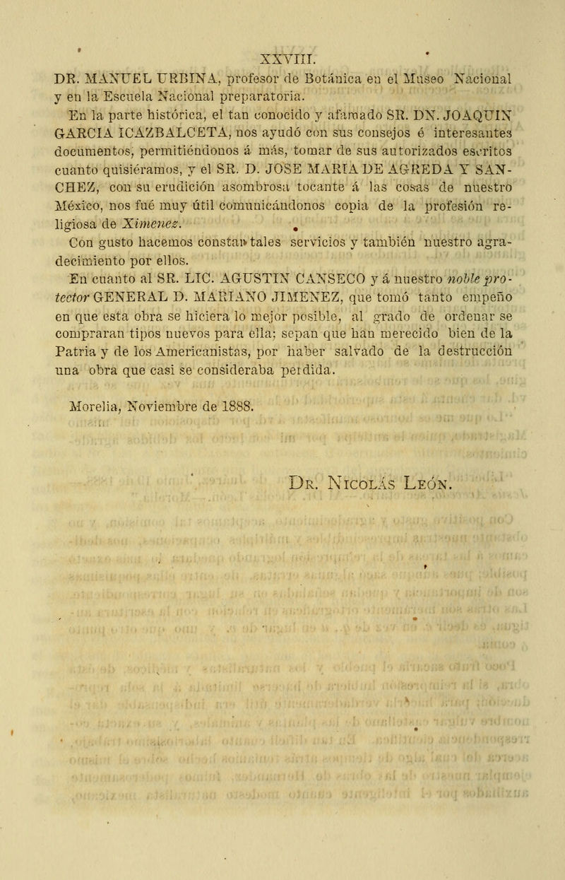 DR. MANUEL URBINA, profesor de Botánica en el Museo Ncicional y en la Escuela Nacional preparatoria. En la parte histórica, el tan conocido j afamado Sil. DN. JOAQUÍN garcía ICAZBALCETA, nos ayudó con sus consejos é interesantes documentos; permitiéndonos á más, tomar de sus autorizados escritos cuanto quisiéramos, y el SR. D. JOSÉ MARTA DE AGREDA Y SÁN- CHEZ, con su erudición asombrosa tocante á las cosas de nuestro México, nos fué muy útil comunicándonos copia de la profesión re- ligiosa de Ximenes. . Con gusto hacemos constai> tales servicios y también nuestro agra- decimiento por ellos. En cuanto al SR. LIC. AGUSTÍN CANSECO y á miQ^tvonoUepro- tector GENERAL D. MARIANO JIMÉNEZ, que tomó tanto empeño en que esta obra se hiciera lo mejor posible, al grado de ordenar se compraran tipos nuevos para ella; sepan que han merecido bien de la Patria y de los Americanistas, por haber salvado de la destrucción una obra que casi se consideraba perdida. Morelia, Noviembre de 1888. Dr. Nicolás León.