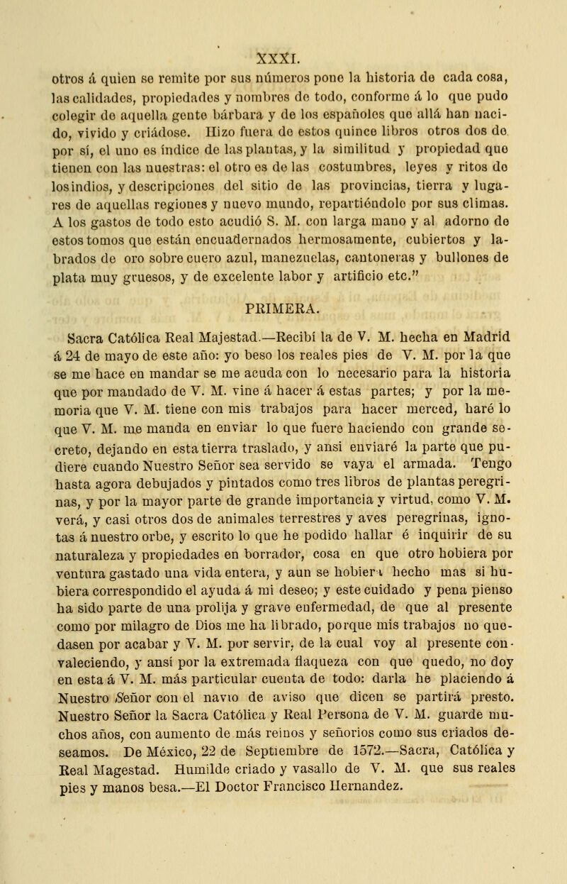 otros á quien se remite por sus números pone la historia de cada cosa, las calidades, propiedades y nombres de todo, conformo á lo que pudo colegir de aquella gente bárbara y de los españoles que allá han naci- do, vivido y criádose. Hizo fuera do estos quince libros otros dos do por sí, el uno es índice de las plantas, y la similitud y propiedad que tienen con las nuestras: el otro es do las costumbres, leyes y ritos de los indios, y descripciones del sitio de las provincias, tierra y luga- res de aquellas regiones y nuevo mundo, repartiéndolo por sus climas. A los gastos de todo esto acudió S. M. con larga mano y al adorno de estos tomos que están encuadernados hermosamente, cubiertos y la- brados de oro sobre cuero azul, manezuelas, cantoneras y bullones de plata muy gruesos, y de excelente labor y artificio etc. PRIMERA. Sacra Católica Real Majestad.—Recibí la de V. M. hecha en Madrid á 24 de mayo de este año: yo beso los reales pies de Y. M. por la que se me hace en mandar se me acuda con lo necesario para la historia que por mandado de V. M. vine á hacer á estas partes; y por la me- moria que V. M. tiene con mis trabajos para hacer merced, haré lo que V. M. me manda en enviar lo que fuero haciendo con grande se- creto, dejando en esta tierra traslado, y ansi enviaré la parte que pu- diere cuando Nuestro Señor sea servido se vaya el armada. Tengo hasta agora debujados y pintados como tres libros de plantas peregri- nas, y por la mayor parte de grande importancia y virtud, como V. M. verá, y casi otros dos de animales terrestres y aves peregrinas, igno- tas á nuestro orbe, y escrito lo que he podido hallar é inquirir de su naturaleza y propiedades en borrador, cosa en que otro hobiera por ventura gastado una vida entera, y aun se hobieri hecho mas si hu- biera correspondido el ayuda á mi deseo; y este cuidado y pena pienso ha sido parte de una prolija y grave enfermedad, de que al presente como por milagro de Dios me ha librado, porque mis trabajos no que- dasen por acabar y V. M. por servir, de la cual voy al presente con- valeciendo, y ansí por la extremada flaqueza con que quedo, no doy en esta á V. M. más particular cuenta de todo: darla he placiendo á Nuestro ^Señor con el navio de aviso que dicen se partirá presto. Nuestro Señor la Sacra Católica y Real Persona de V. M. guarde mu- chos años, con aumento de más reinos y señoríos como sus criados de- seamos. De México, 22 de Septiembre de 1572.—Sacra, Católica y Real Magostad. Humilde criado y vasallo de V. M. que sus reales pies y manos besa.—El Doctor Francisco Hernández.