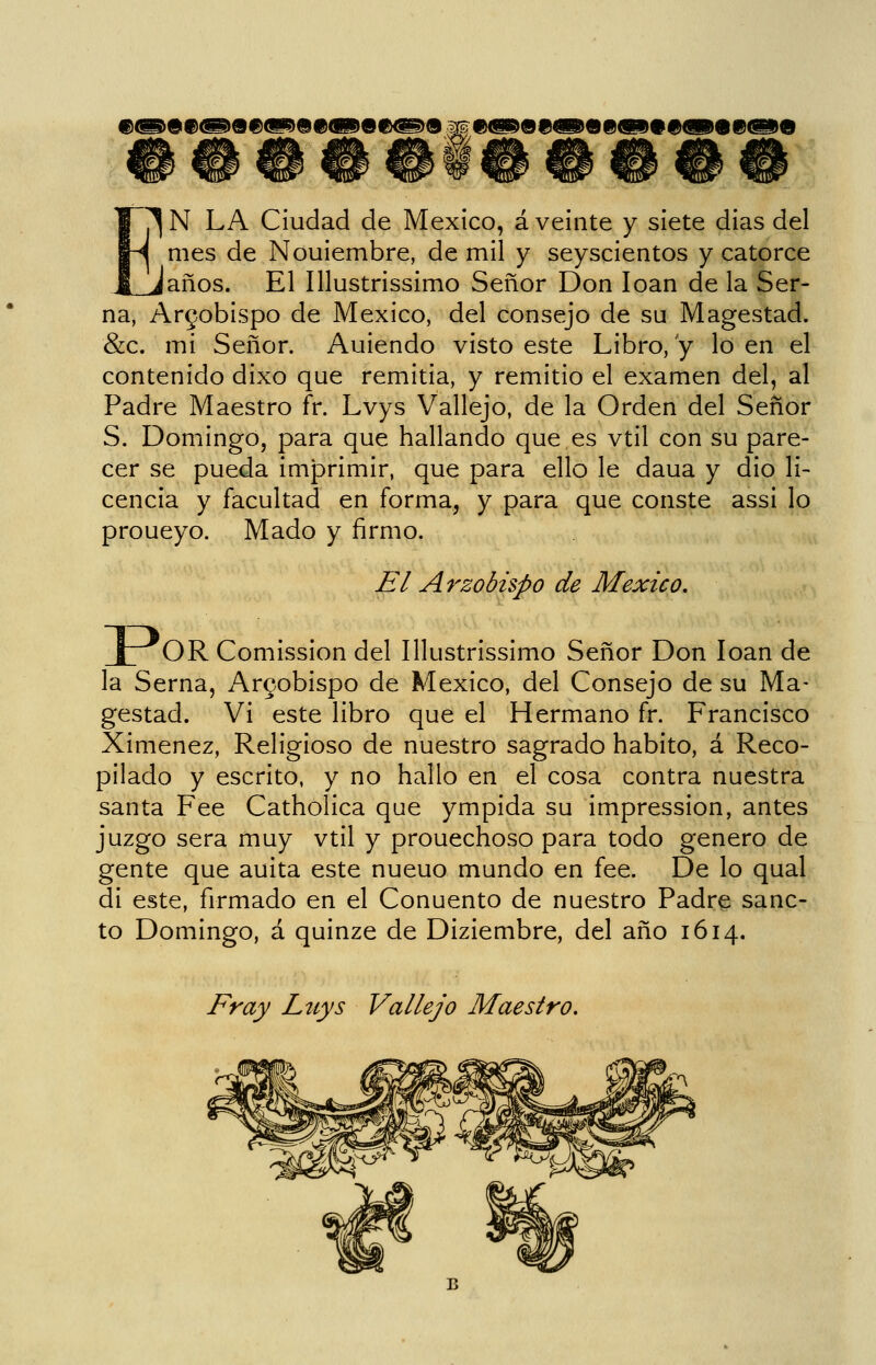 ®^^0®@>9#(H9Q9<BI^0I&^^0 M 9<i909<iP09<SD##QP0®®D9 ^N LA Ciudad de México, á veinte y siete dias del mes de Nouiembre, de mil y seyscientos y catorce laños. El Illustrissimo Señor Don loan de la Ser- na, Arzobispo de México, del consejo de su Magestad. &c. mi Señor. Auiendo visto este Libro, y lo en el contenido dixo que remitia, y remitió el examen del, al Padre Maestro fr. Lvys Vallejo, de la Orden del Señor S. Domingo, para que hallando que es vtil con su pare- cer se pueda imprimir, que para ello le daua y dio li- cencia y facultad en forma, y para que conste assi lo proueyo. Mado y firmo. El Arzobispo de México, JT^^OR Comission del Illustrissimo Señor Don loan de la Serna, Arcobispo de México, del Consejo de su Ma- gestad. Vi este libro que el Hermano fr. Francisco Ximenez, Religioso de nuestro sagrado habito, á Reco- pilado y escrito, y no hallo en el cosa contra nuestra santa Fee Cathoíica que ympida su impression, antes juzgo sera muy vtil y prouechoso para todo genero de gente que auita este nueuo mundo en fee. De lo qual di este, firmado en el Conuento de nuestro Padre sanc- to Domingo, á quinze de Diziembre, del año 1614. Fray Ltcys Vallejo Maestro.