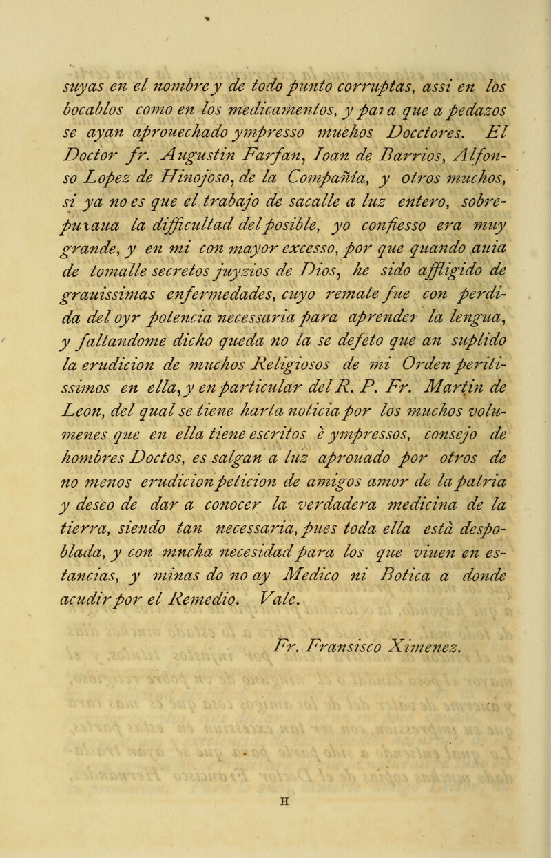 stcyas en el nombre y de todo punto corruptas, as si en los bocablos como en los medicamentos, y pa7 a que a pedazos se ayan aprouechado y7npresso mue/ios Docctores. El Doctor fr. Augustin Fa7'fan^ loan de Barrios, Alfon- so López de Hinojoso^ de la Compañía, y otros muchos, si ya no es que el trabajo de sacalle a luz entero, sob^^e- puxaua la difficultad del posible, yo confies so era muy grande, y e7i mi con mayor excesso, por que qua7zdo auia de to77ialle sec7'etos juyzios de Dios^ he sido affiigido de grauissimas enfermedades, cuyo remate fue con perdi- da del oyr potencia necessa7Ha para aprender la lengtta^ y faltándome dicho queda no la se defeto qite an suplido la erudición de muchos Religiosos de mi O^^den periti- ssimos en e lia ^ y en particular del R. P. Fr. Martin de León, del qual se tiene hai^ta noticia por los 77iuchos volú- menes qtte eít ella tiene escritos e y7npressos, consejo de hombres Doctos, es salgan a luz aprouado por olidos de no míenos erudiciónpeticio7i de amigos amor de la patria y deseo de dar a conocer la verdade7^a medicina de la tierra, siendo tan necessa7da, pues toda ella esta despo- blada, y C071 mncha 7tecesidadpara los que viue7i e7i es- tancias, y 77iÍ7ias do 7io ay Medico ni Botica a do7ide acudir por el Remedio, Vale, Fr. Fransisco XÍ7)te7tez.