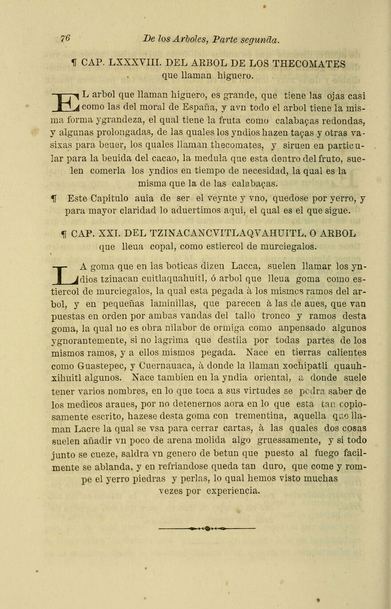 H CAP. LXXXVIII. DEL ÁRBOL DE LOS THECOMATES que llaman higuero. K 1^ L árbol que llaman liiguero, es grande, que tiene las ojas casi como las del moral de España, y avn todo el árbol tiene la mis- ma forma ygrandeza, el qual tiene la fruta como calabapas redondas, y algunas prolongadas, de las quales los yndiosliazen tapas y otras va- sixas para beuer, los quales llaman thecomates, y siruen en particu- lar para la beuida del cacao, la medula que esta dentro del fruto, sue- len comerla los yndios en tiempo de necesidad, la qual es la misma que la de las calabazas. U Este Capitulo auia de ser el veynte y vno, quedóse por yerro, y para mayor claridad lo aduertimos aqui, el qual es el que sigue. 51 CAP. XXI. DEL TZINACANCVITLAQYAHUITL, O ÁRBOL que lleua copal, como estiércol de murciegalos. LA goma que en las boticas dizen Lacea, suelen llamar los yn- dios tzinacan cuitlaqualiuitl, ó árbol que lleua goma como es- tiércol de murciegalos, la qual esta pegada á los mismos ramos del ár- bol, y en pequeñas laminillas, que parecen á las de aues, que van puestas en orden por ambas vandas del tallo tronco y ramos desta goma, la qual no es obra nilabor de ormiga como anpensado algunos ygnorantementC; si no lagrima que destila por todas partes de los mismos ramos, y a ellos mismos pegada. Nace en tierras calientes como Guastepec, y Cuernauaca, á donde la llaman xochipatli quauh- xihuitl algunos. Nace también en la yndia oriental, a donde suele tener varios nombres, en lo que toca a sus virtudes se podra saber de los médicos araues, por no detenernos aora en lo que esta can copio- samente escrito, hazese desta goma con trementina, aquella qao lla- man Lacre la qual se vsa para cerrar cartas, á las quales dos cosas suelen añadir vn poco de arena molida algo gruessamente, y si todo junto se cueze, saldrá vn genero de betún que puesto al fuego fácil- mente se ablanda, y en refriandose queda tan duro, que come y rom- pe el yerro xñedras y perlas, lo qual hemos visto muchas vezes por experiencia. ^» » l^i 4 -^^