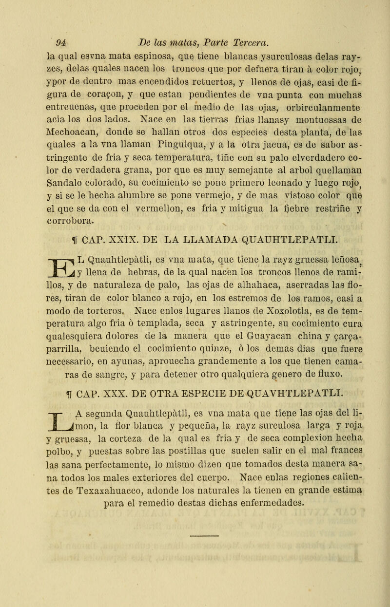 la qual esvna mata espinosa, que tiene blancas ysurculosas délas ray- zes, délas quales nacen los troncos que por defuera tiran á color rojo ypor de dentro mas encendidos retuertos, y llenos de ojas, casi de fi- gura de cor agón, y que están pendientes de vna punta con muchas entreueuas, que proceden por el medio de las ojas, orbircalanmente acia los dos lados. Nace en las tierras frias llanasy montuossas de Mechoacan, donde se hallan otros dos especies desta planta, de las quales a la vna llaman Pinguiqua, y a la otra jacua, es de sabor as- tringente de fria y seca temperatura, tiñe con su palo elverdadero co- lor de verdadera grana, por que es muy semejante al árbol quellaman Sándalo colorado, su cocimiento se pone primero leonado y luego rojo y si se le hecha alumbre se pone vermejo, y de mas vistoso color que el que se da con el vermellon, es fria y mitigua la fiebre restriñe y corrobora. % CAP. XXIX. DE LA LLAMADA QUAÜHTLEPATLL E -^ L Quauhtlepátli, es vna mata, que tiene la rayz gruessa leñosa ^ y llena de hebras, de la qual nacen los troncos llenos de rami- llos, y de naturaleza de palo, las ojas de alhahaca, aserradas las flo- res, tiran de color blanco a rojo, en los estremos de los ramos, casi a modo de torteros. Nace enlos lugares llanos de Xoxolotla, es de tem- peratura algo fria ó templada, seca y astringente, su cocimiento cura qualesquiera dolores de la manera que el Guayacan china y ^arga- parrilla, beuiendo el cocimiento quinze, ó los demás días que fuere necessario, en ayunas, aprouecha grandemente a los que tienen cama- ras de sangre, y para detener otro qualquiera genero de fluxo. 1Í CAP. XXX. DE OTRA ESPECIE DE QÜAVHTLEPATLI. LA segunda Quauhtlepátli, es vna mata que tiene las ojas del li- món, la ñor blanca y pequeña, la rayz surculosa larga y roja y gruessa, la corteza de la qual es fria y de seca complexión hecha polbo, y puestas sobre las postillas que suelen salir en el mal francés las sana perfectamente, lo mismo dizen que tomados desta manera sa- na todos los males exteriores del cuerpo. Nace enlas regiones calien- tes de Texaxahuacco, adonde los naturales la tienen en grande estima para el remedio destas dichas enfermedades.