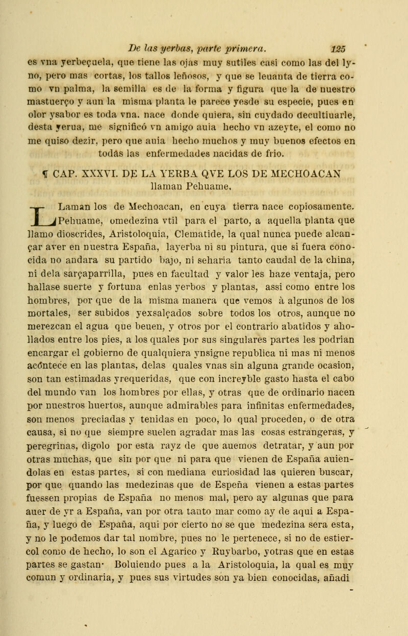 es vna yerbe^aela, que tiene las ojas muy sutiles casi como las del ly- no, pero mas cortas, los tallos leñosos, y que se leuauta de tierra co- mo vn palma, la semilla es de la forma y figura que la de nuestro mastuerzo y aun la misma planta le parece yesde su especie, pues en olor ysabor es toda vna. nace donde quiera, sin cuydado decultiuarle, desta yerua, me significó vn amigo auia hecho vn azeyte, el como no me quiso dezir, pero que auia hecho muchos y muy buenos efectos en todas las enfermedades nacidas de frío. H CAP. XXXYL DP LA YERBA QVE LOS DE MECHOACAN llaman Pehuame, -»- Laman los de Mechoacan, en cuya tierra nace copiosamente. J JPehuame, omedezina vtil para el parto, a aquella planta que Hamo dioscrides, Aristoloquia, Clemátide, la qual nunca puede alcan- zar aver en nuestra España, layerba ni su pintura, que si fuera cono- cida no andará su partido bajo, ni seharia tanto caudal de la china, ni déla sar^aparrilla, pues en facultad y valor les haze ventaja, pero hallase suerte y fortuna enlas yerbos y plantas, assi como entre los hombres, por que de la misma manera que vemos á algunos de los mortales, ser subidos yexsalcados sobre todos los otros, aunque no merezcan el agua que beuen, y otros por el contrario abatidos y abo- llados entre los pies, a los quales por sus singulares partes les podrían encargar el gobierno de qualquiera ynsigne república ni mas ni menos acdntece en las plantas, délas quales vnas sin alguna grande ocasión, son tan estimadas yrequeridas, que con increyble gasto hasta el cabo del mundo van los hombres por ellas, y otras que de ordinario nacen por nuestros huertos, aunque admirables para infinitas enfermedades, son menos preciadas y tenidas en poco, lo qual proceden, o de otra causa, si no que siempre suelen agradar mas las cosas estrangeras, y peregrinas, digolo por esta rayz de que auemos detratar, y aun por otras muchas, que sin por que ni para que vienen de España auien- dolas en estas partes, si con mediana curiosidad las quieren buscar, por que quando las medezinas que de Espeña vienen a estas partes fuessen propias de España no menos mal, pero ay algunas que para auer de yr a España, van por otra tanto mar como ay de aqui a Espa- ña, y luego de España, aqui por cierto no se que medezina sera esta, y no le podemos dar tal nombre, pues no le pertenece, si no de estiér- col como de hecho, lo son el Agárico y Ruy barbo, y otras que en estas partes se gastan- Boluiendo pues a la Aristoloquia, la qual es muy común y ordinaria, y pues sus virtudes son ya bien conocidas, añadi