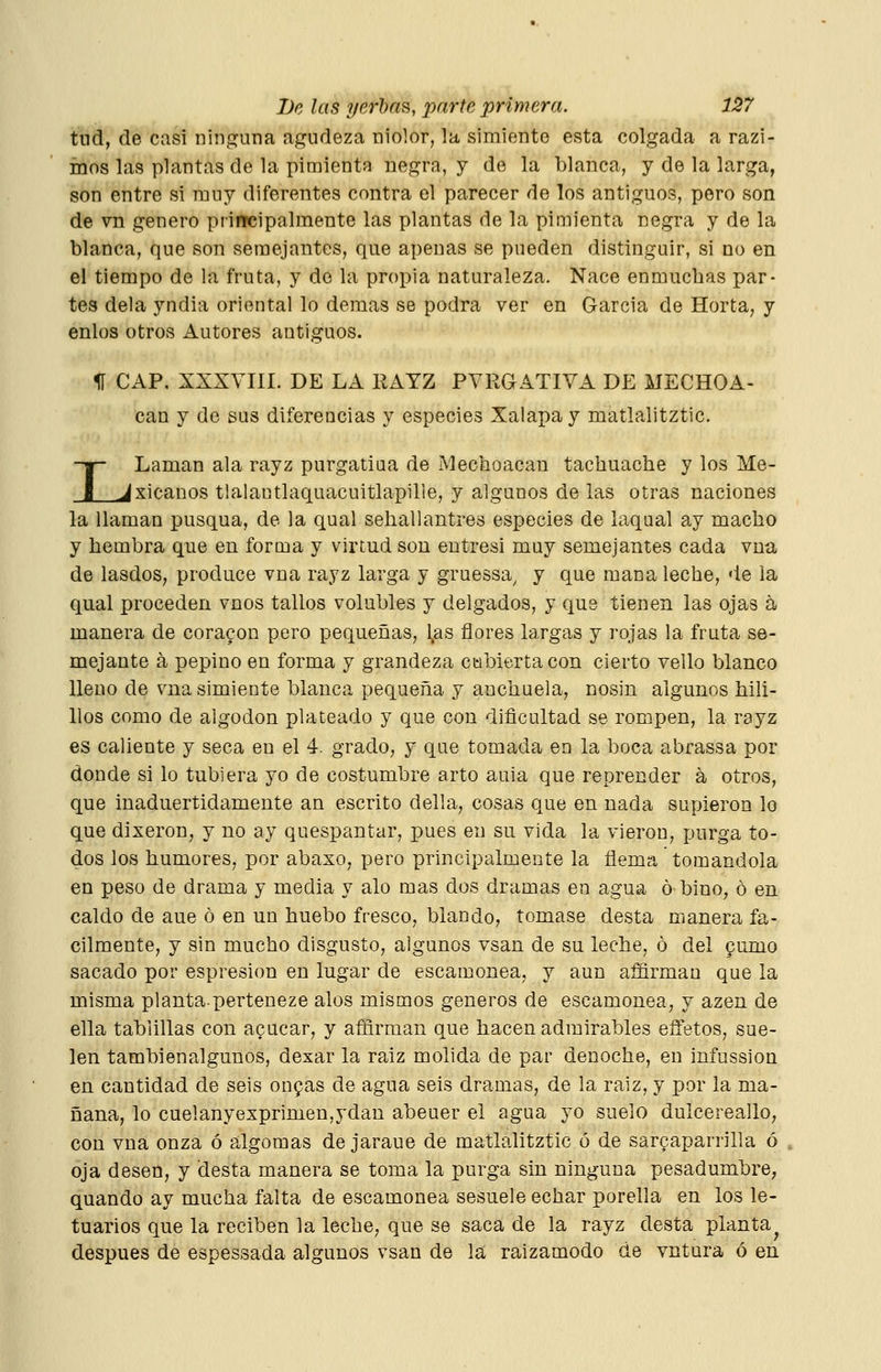 tud, de casi ninguna agudeza niolor, la simiente esta colgada a razi- ínos las plantas de la pimienta negra, y de la blanca, y de la larga, son entre si muy diferentes contra el parecer de los antiguos, pero son de vn genero principalmente las plantas de la pimienta negra y de la blanca, que son semejantes, que apenas se pueden distinguir, si no en el tiempo de la fruta, y de la propia naturaleza. Nace enmucbas par- tes déla yndia oriental lo demás se podra ver en García de Horta, y enlos otros Autores antiguos. II CAP, XXXVIII. DE LA EAYZ PVRGATIVA DE MECHOA- can y de sus diferencias y especies Xalapay matlalitztic. T Laman ala rayz purgatiua de Mechoacau tachuache y los Me- ^xicanos tlalantlaquacuitlapille, y algunos de las otras naciones la llaman pusqua, de la qual sehallantres especies de laqual ay macho y hembra que en forma y virtud son entresi muy semejantes cada vua de lasdos, produce vna rayz larga y gruessa^ y que mana leche, de la qual proceden vnos tallos volubles y delgados, y qus tienen las ojas á manera de coracon pero pequeñas, l,as flores largas y rojas la fruta se- mejante á pepino en forma y grandeza cubierta con cierto vello blanco lleno de vna simiente blanca pequeña y anchuela, nosin algunos hili- llos como de algodón plateado y que con dificultad se rompen, la rayz es caliente y seca en el 4. grado, y que tomada en la boca abrassa por donde si lo tubiera yo de costumbre arto auia que reprender á otros, que inaduertidamente an escrito della, cosas que en nada supieron lo que dixeron, y no ay quespantar, pues en su vida la vieron, purga to- dos los humores, por abaxo, pero principalmente la flema tomándola en peso de drama y media y alo mas dos dramas en agua ó bino, ó en caldo de aue ó en un huebo fresco, blando, tomase desta manera fá- cilmente, y sin mucho disgusto, algunos vsan de su leche, ó del pumo sacado por espresion en lugar de escamonea, y aun affirman que la misma plantaperteneze alos mismos géneros de escamonea, y azen de ella tablillas con acucar, y afñrman que hacen admirables effetos, sue- len tambienalgunos, dexar la raíz molida de par denoche, en infussion en cantidad de seis onpas de agua seis dramas, de la raíz, y por la ma- ñana, lo cuelanyexprimen,ydan abeuer el agua yo suelo dulcereallo, con vna onza ó algomas de jaraue de matlalitztic ó de sarcaparrilla ó oja desen, y desta manera se toma la purga sin ninguna pesadumbre, quando ay mucha falta de escamonea sesuele echar porella en los le- tuarios que la reciben la leche, que se saca de la rayz desta planta^ después de espessada algunos vsan de la; raizamodo de vntura ó en