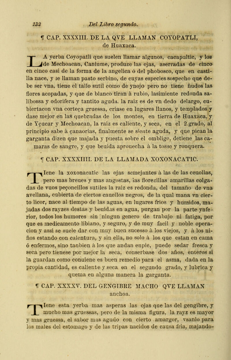 I ^ CAP. XXXXIII. DE LA QVE LLAMAN COYOPATLI, de Huaxaca. A yerba Coyopatli que suelen llamar algunos, cacapaltic, y los ^de Mechoacan, Caniume, produze las ojas, aserradas de cinco en cinco casi de la forma de la aogelica ó del phobosco, que en casti- lla nace, y le llaman pasto serbino, de cuyas especies sospecho que de- be ser vna, tiene el tallo sutil como de ynojo pero no tiene ñudos las flores acopadas, y que de blanco tiran k rubio, lasimiente redonda sa- libossa y odorífera y tantito aguda, la raiz es de vn dedo delargo, cu- biertacon vna corteca gruessa, criase en lugares llanos, y teaaplados y dase mejor en las quebradas de los montes, en tierra de Huaxaca, y de Ycucar y Mechoacan, la raiz es caliente, y seca, en el 2.grado, al principio sabe á canaorias, finalmente se siente aguda, y que pican la garganta dizen que majada y puesta sobre el ombligo, detiene las cá- maras de sangre, y que beuida aprouecha á la tosse y ronquera. *[ CAP. XXXXIIII. DE LA LLAMADA XOXONACATIC. p—|—^lene la xoxonacatic las ojas semejantes a las de las ceuollas^ I pero mas breues y mas angostas, las florezillas amarillas colga- das de vuos peponcillos sutiles la raiz es redonda, del tamaño de vna avellana, cubierta de ciertos cauellos negros, de la qual mana vn cier- to licor, nace al tiempo de las aguas, en lugares frios y húmidos, ma- jadas dosrayzes destas y beuidas en agua, purgan por la parte ynfe- rior, todos los humores sin-ningún genero de trabajo ni fatiga, por que es medicamento libiano, y seguro, y de muy fácil y noble opera- ción y assi se suele dar con muy buen sucesso á los viejos, y á los ni- ños estando con calentura, y sin ella, no solo á los que están en cama ó enfermos, sino tanbien á los que andan en pie, puede sedar fresca y seca pero tienese por mejor la seca, couserbase dos años, enteros si la guardan como conuiene es buen remedio para el asma, dada en la propia cantidad, es caliente y seca en el segundo grado, y lubrica y quema en alguna manera la garganta. 11 CAP. XXXXV. DEL JENGIBRE MACHO QYE LLAMAN anchoa. T -^lene esta yerba mas ásperas las ojas que las del gengibre, y mucho mas gruessas, pero de la misma figura, la rayz es mayor y mas gruessa, el sabor mas agudo con cierto amargor, vsanlo para los males del estomago y de las tripas nacidos de causa fria, majando-