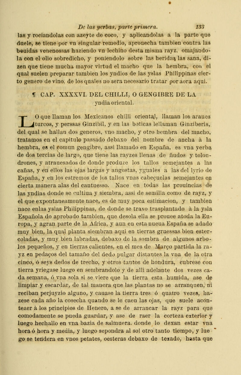 las y rociandolas con azeyte de coco, y aplicándolas a la parte que duele, se tiene por vn singular remedio, aprouecha también contra las beuidas venenossas haziendo vn lechino desta misma rayz, omajando- la con el olio sobredicho, y poniéndolo sobre las herida^ las sana, di- zen que tiene mucha mayor virtud el macho que la hembra, con el qual suelen preparar también los yndios de las yslas Philippinas cier- to genero de vino, de los quales no sera necesario tratar poraora aqui. I 1Í CAP. XXXXVI. DEL CHILLI, O GENGIBRE DE LA yudia oriental. O que llaman los Mexicanos chilli orientail, llaman los araues ^turcos, y perssas Ginzibil, y en las boticas lellaman Ginziberis, del qual se hallan dos géneros, vno macho, y otro hembra del macho, tratamos en el capitulo passado debaxo del nombre de ancha á la hembra, es el común gengibre, assi llamado en España, es vna yerba de dos tercias de largo, que tiene las rayzes llenas de ñudos y tolon- drones, y atrauesados de donde produze los tallos semejantes a la,s cañas, y en ellos las ojas largas y angostas, yguales a las del lyrio de España, y en los estremos de los tallos vnas cabecuelas semejantes en cierta manera alas del cantuesso. Nace en todas las prouincias de las yndias donde se oultiua y siembra, assi de semilla como de rayz, y el que expontaneamente nace, es de muy poca estimación, y también nace enlas yslas Philippinas, de donde se traxo trasplantado á la ysla Española do aprobado también, que desoía ella se prouee atoda la Eu- ropa, y agran parte de la África, y aun en esta nueua España se adado muy bien, la qual planta siembran aqui en tierras graessas bien ester- coladas, y muy bien labradas, debaxo de la sombra de algunos arbo- les pequeños, y en tierras calientes, en el mes de Marfo partida la ra- yz en pedacos del tamaño del dedo pulgar distantes la vna de la otra cinco, ó seys dedos de trecho, y otros tantos de hondura, cúbrese con tierra yriegase luego en sembrándolo y de alli adelante dos vezes ca- da semana, ó vna sola si se viere que la tierra esta húmida, ase de limpiar y escardar, de tal manera que las plantas no se arranquen, ni reciban perjuyzio alguno, y cauase la tierra tres ó quatro vezes, ha- zese cada año la cosecha quando se le caen las ojas, que suele acón- tezer a los principios de Henero, a se de arrancar la rayz para que cómodamente se pueda guardar, y ase de raer la corteza exterior y luego hechallo en vna bazia de salmuera, donde lo dexan estar vna hora ó hora y media, y luego sepondra al sol otro tanto tiempo, y lúe go se tendera en vnos petates, cesteras debaxo de texado, hasta que