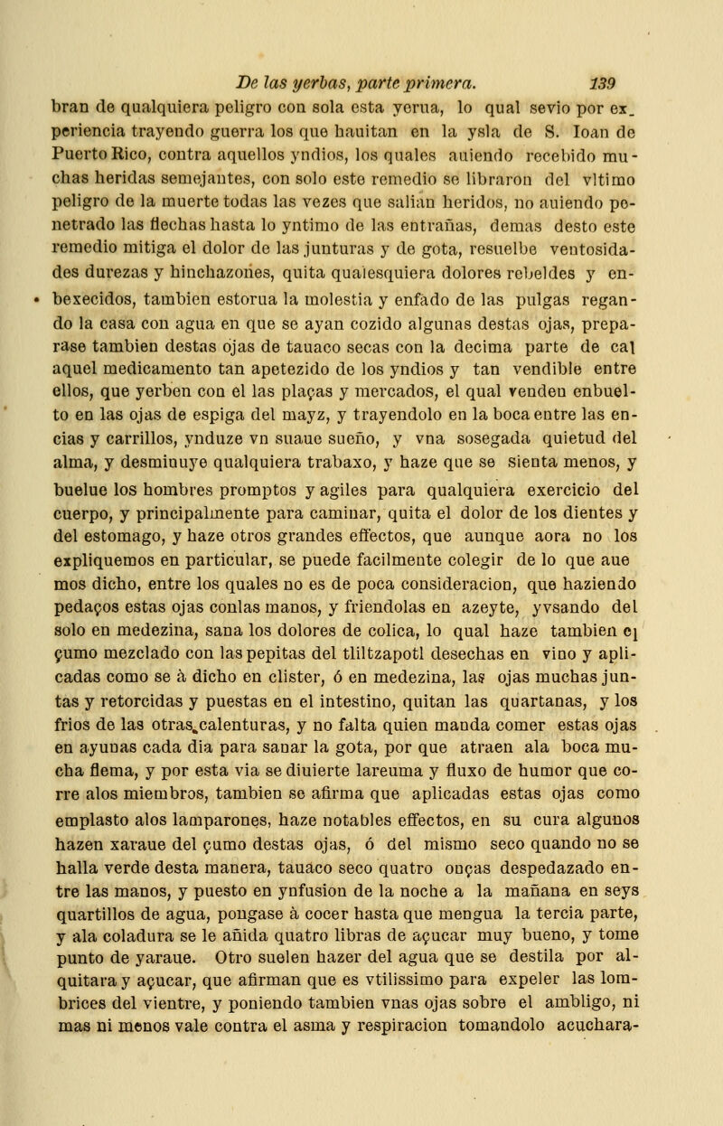 bran de qualquiera peligro con sola esta yema, lo qual sevio por ex_ periencia trayendo guerra los que hauitan en la ysla de S. loan de Puerto Rico, contra aquellos yndios, los quales auiendo recebido mu- chas heridas semejantes, con solo este remedio se libraron del vltimo peligro de la muerte todas las vezes que salían heridos, no auiendo pe- netrado las flechas hasta lo yntimo de las entrañas, demás desto este remedio mitiga el dolor de las junturas y de gota, resuelbe ventosida- des durezas y hinchazones, quita quaiesquiera dolores rebeldes y en- bexecidos, también estoma la molestia y enfado de las pulgas regan- do la casa con agua en que se ayan cozido algunas destas ojas, prepa- rase también destas ojas de tauaco secas con la decima parte de cal aquel medicamento tan apetezido de los yndios y tan vendible entre ellos, que yerben con el las placas y mercados, el qual venden enbuel- to en las ojas de espiga del mayz, y trayendolo en la boca entre las en- cías y carrillos, .ynduze vn suaue sueño, y vna sosegada quietud del alma, y desminuye qualquiera trabaxo, y haze que se sienta menos, y buelue los hombres promptos y ágiles para qualquiera exercicio del cuerpo, y principalmente para caminar, quita el dolor de los dientes y del estomago, y haze otros grandes effectos, que aunque aora no los expliquemos en particular, se puede fácilmente colegir de lo que aue mos dicho, entre los quales no es de poca consideración, que haziendo pedamos estas ojas conlas manos, y friendolas en azeyte, yvsando del solo en medezina, sana los dolores de cólica, lo qual haze también cj 9umo mezclado con las pepitas del tliltzapotl desechas en vino y apli- cadas como se á, dicho en clister, ó en medezina, las ojas muchas jun- tas y retorcidas y puestas en el intestino, quitan las quartanas, y los frios de las otras^calenturas, y no falta quien manda comer estas ojas en ayunas cada dia para sanar la gota, por que atraen ala boca mu- cha flema, y por esta via se diuierte lareuma y ñuxo de humor que co- rre alos miembros, también se afirma que aplicadas estas ojas como emplasto alos lamparones, haze notables eflfectos, en su cura algunos hazen xaraue del ^umo destas ojas, ó del mismo seco quando no se halla verde desta manera, tauaco seco quatro ongas despedazado en- tre las manos, y puesto en ynfusion de la noche a la mañana en seys quartillos de agua, póngase á cocer hasta que mengua la tercia parte, y ala coladura se le añida quatro libras de a9ucar muy bueno, y tome punto de yaraue. Otro suelen hazer del agua que se destila por al- quitara y a9ucar, que afirman que es vtilissimo para expeler las lom- brices del vientre, y poniendo también vnas ojas sobre el ambligo, ni mas ni menos vale contra el asma y respiración tomándolo acuchara-