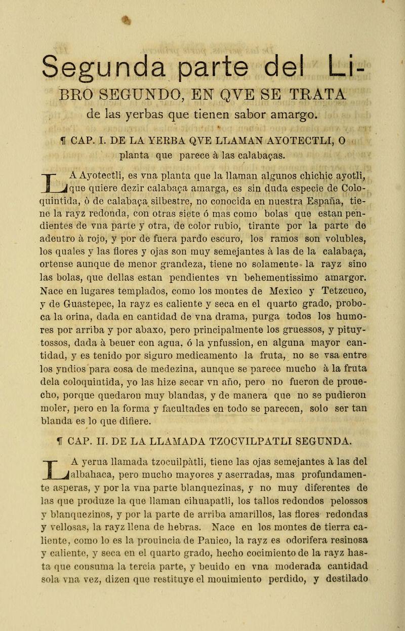 Segunda parte del Li- BRO SEGUNDO, EN QVE SE TRATA de las yerbas que tienen sabor amargo. U CAP. I. DE LA YERBA QVE LLAMAN AYOTECTLI, O planta que parece a las calabazas. IA Ayotectli, es vna planta que la llaman algunos chichic ayotli, _^que quiere dezir calabapa amarga, es sin duda especie de Colo- quintida, ó de calabaza silbestre, no conocida en nuestra España, tie- ne la rayz redonda, con otras siete ó mas como bolas que están pen- dientes de vna parte y otra, de color rubio, tirante por la parte de adentro á rojo, y por de fuera pardo escuro, los ramos son volubles, los quales y las flores y ojas son muy semejantes á las de la calaba9a, ortense aunque de menor grandeza, tiene no solamente = la rayz sino las bolas, que dellas están pendientes vn behementissimo amargor. Nace en lugares templados, como los montes de México y Tetzcuco, y de Gruastepec, la rayz es caliente y seca en el quarto grado, probo- ca la orina, dada en cantidad de vna drama, purga todos los humo- res por arriba y por abaxo, pero principalmente los gruessos, y pituy- tossos, dada á beuer con agua, ó la ynfussion, en alguna mayor can- tidad, y es tenido por siguro medicamento la fruta, no se vsa entre los yndios para cosa de medezina, aunque se parece mucho á la fruta déla coloquintida, yo las hize secar vn año, pero no fueron de proue- cho, porque quedaron muy blandas, y de manera que no se pudieron moler, pero en la forma y facultades en todo se parecen, solo ser tan blanda es lo que difiere. 11 CAP. II. DE LA LLAMADA TZOCYILPATLI SEGUNDA. I A yerua llamada tzocuilpatli, tiene las ojas semejantes á, las del _Jalbahaca, pero mucho mayores y aserradas, mas profundamen- te ásperas, y por la vna parte blanquezinas, y no muy diferentes de las que produze la que llaman cihuapatli, los tallos redondos pelossos y blanquezinos, y por la parte de arriba amarillos, las flores redondas y vellosas, la rayz llena de hebras. Nace en los montes de tierra ca- liente, como lo es la prouincia de Pánico, la rayz es odorifera resinosa y caliento, y seca en el quarto grado, hecho cocimiento de la rayz has- ta que consuma la tercia parte, y beuido en vna moderada cantidad sola vna vez, dizen que restituye el mouimiento perdido, y destilado