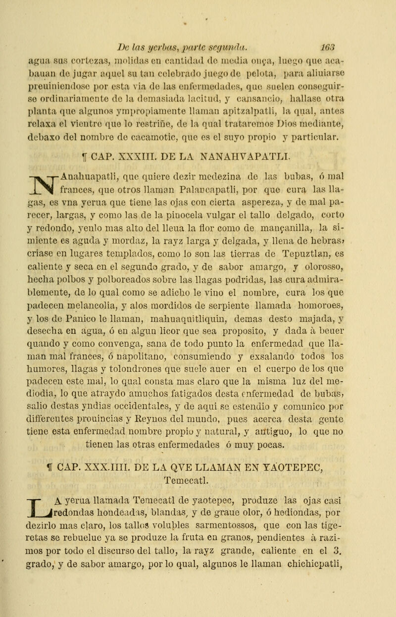 agua sus cortezas, molidas en cantidad do media on^ia, luego que aca- bauan do jugar aquel su tan celebrado juego de pelota, para aliuiarse preuiniondoso por esta via de las enfermedades, que suelen conseguir- so ordinariamente do la demasiada lacitud, y ciuisancio, hallase otra planta quo algunos ympropiamente llaman apitzalpatli, la qual, antes relaxa el vientre quo lo rostriñe, de la qual trataremos Dios mediante, debaxo del nombro do cacamotic, que es el suyo propio y particular. TI CAP. XXXIII. DE LA NANAHVAPATLI. NAnaliuapatli, que quiere dezir mcdezina do las bubas, ó mal francés, que otros llaman Palancapatli, por que cura las lla- gas, es vna yerua que tiene las ojas con cierta aspereza, y de mal pa- recer, largas, y como las de la pinocela vulgar el tallo delgado, corto y redondo, yeulo mas alto del lleua la flor como de mau9anilla, la si- miente es aguda y mordaz, la rayz larga y delgada, y llena de hebras» criase en lugares templados, como lo son las tierras de Tepuztlan, es caliente y seca en el segundo grado, y de sabor amargo, y olorosso, hecha polbos y polboreados sobre las llagas podridas, las cura admira- blemente, de lo qual como se adiclio le vino el nombre, cura los que padecen melancolía, y alos mordidos de serpiente llamada homoroes, y los de Pánico le llaman, mahuaquithquin, demás desto majada, y desecha en agua, ó en algún licor que sea proposito, y dada a beuer quaudo y como convenga, sana de todo punto la enfermedad que lla- man mal francos, ó napolitano, consumiendo y exsalando todos los humores, llagas y tolondrones que suele auer en el cuerpo de los que padecen este mal, lo qual consta mas claro que la misma luz del me- diodía, lo que atraydo amuchos fatigados desta enfermedad de bubas? salió destas yndias occidentales, y de aqui se estendio y comunico por difíerentes prouincias y Keynos del mundo, pues acerca desta gente tiene esta enfermedad nombre propio y natural, y antiguo, lo que no tienen las otras enfermedades ó muy pocas. 1Í CAP. XXX.IIII. DE LA QYE LLAMAN EN TAOTEPEC, Temecatl. LA yerua llamada Temecatl de yaotepec, produze las ojas casi redondas hondeadas, blandas^ y de grane olor, ó hediondas, por dezirlo mas claro, los tallos volubles sarmentossos, que con las tige- retas se rebuelue ya se produze la fruta en granos, pendientes á razi- mos por todo el discurso del tallo, la rayz grande, caliente en el 3. grado, y de sabor amargo, por lo qual, algunos le llaman chichicpatli^