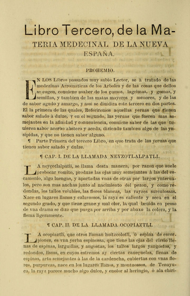 Libro Tercero, de la Ma- TEPJA MEDECINAL DE LA NUEVA ESPAÑA. PKOHEMIO. ,N LOS Libros passados iimy sabio Lector, se a tratado délas medezinas Arromaticas de los Arboles y de las cosas que dellos .se cogei], couuiene asaber de los gunios, lagrimas, y gomas, y i semillas, y también de las matas mayores y menores, y de las de sabor agudo y amargo, y assi se diuidira este tercero en dos partes. El la primera de las qiiales, Referiremos aquellas yeruas que tienen sabor salado á duize, y en el segundo, las yeruas que fueren mas se- mejantes en la afinidad y conueniencia, conuiene saber de las que tu- uieren sabor acerbo abstero y acedo, diziend'o también algo de las yn- sipidas, y que no tienen sabor alguno. ^ Parte Primera del tercero Libro, en que trata de las yeruas que tienen sabor salado y dulze. I «fí CAP. L DE LA LLAMADA NEYZOTLALPATLI. A neycotlalpatii, se llama desta manera, por razón que suele ^probocar vomito, produze las ojas muy semejantes a las del es- camonio, algo luengas, y apartadas vnas de otras por largos ynterua- los, pero son mas anchas junto al nacimiento del pezón, y como re- dondas, los tallos volubles, las flores blancas, las rayzes surculossas. Nace en lugares llanos y calurossos, la rayz es caliente y seca en el segundo grado, y que tiene grane y mal olor, la qual beuida en pesso de vna drama se dizo que puigapor arriba y por abaxo la colera, y la flema ligeramente. I ^ CAP. 11. DE LA LLAMADA OCOPIAZTLL A ocopiaztli, que otros llaman hoitzcolotli, ó espina de escor- Jpiones, es vna yerba espinossa, que tiene las ojas del cirsio lle- nas de espinas, larguillas, y angostas, ios tallos largos yangostos, y redondos, lissos, en cuyos estreñios ay ciertas caue^uelns, llenas de esi)inas, arto seniejantes ii las de la cardencha, cubiertas con vnas flo- res, puri)urcas, nace en los lu.^arcs llanos, y montuossos, de Tenayu- ca, la rayz jjarece mucho íilgo dulce, y enolor al heringio, 6 ala chiri-