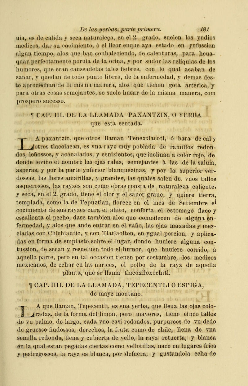 uia, o« (le calida y seca luituralcpa, en el 2. grado, suelen los yndios médicos, dar su ''oc-imiento, ó el licor enque aya estado en ynfussion algún tiempo, alos (luc ban conbalcciendo, rJe calenturas, p)ara heua- quar períeotameuto poruia de la orina, y por sudor las reliquias de los humores, que eran caussadelas tales liebres, con lo qual acaban de sanar, y quedan de todo punto libres, de la enfermedad, y demás des- to aprou^cban de la misiu i manera, alos que tienen gota arterica, y para otras cosas semejantes, se suele húsar de la misma manera, com prospero sucesso. TI CAP. III. DE LA LLAMADA PAXANTZIN, O YERBA que esta sentada. I A paxantzin, que otros llaman Tenextlacotl, ó bara de cal y _Jotros tlacolacan, es vna rayz muy poblada de ramillos redon- dos, leñossos, y acanalados, y cenizientos, que inclinan a color rojo, de donde levino el nombre las ojas ralas, semejantes á las de la saluia, ásperas, y por la parte ynferior blanquezinas, y por la superior vér- dossas, las ñores amarillas, y grandes, las quales salen de, vnos tallos asquerossos, las rayzes son como ebras consta de naturaleza caliente? y seca, en el 2. grado, tiene el olor y el sauor graue, y quiere tierra, templada, como la de Tepuztlan, florece en el mes de Setiembre e^ cozimiento de sus rayzes cura el ahito, conforta el estomago flaco y escalienta el pecho, dase también alos que conualecen de alguna en- fermedad, y alos que ande entrar en el vano, las ojas maxadas y mez- cladas con Chichiautic, y con Tlatlaolton, en ygual porción, y aplica- das en forma de emplasto sobre el lugar, donde huuiere alguna con- tussion, de secan y resueluen todo el humor, que huuiere corrido, á aquella parte, pero en tal occasion tienen por costumbre, los médicos mexicanos, de echar en las narices, el polbo de la rayz de aquella planta, que se llama tlacoxiloxochitl. I 1[ CAP. IIII, DE LA LLAMADA, TEPECENTLI O ESPIGA, de mayz montano. I A que llaman, Tepecentli, es vna yerba, que llena las ojas colo- ^radas, de la forma del limón, pero mayores, tiene cinco tallos de vn palmo, de largo, cada vuo casi redondos, purpúreos de vn dedo de gruesso ñudossos, derechos, la fruta como de chile, llena de vna semilla redonda, llena y cubierta de vello, la rayz retuerta, y blanca en la qual están pegadas ciertas como vellotillas, nace en lugares fríos y pedregossos, la rayz es blanca, por defuera, y gustándola echa de