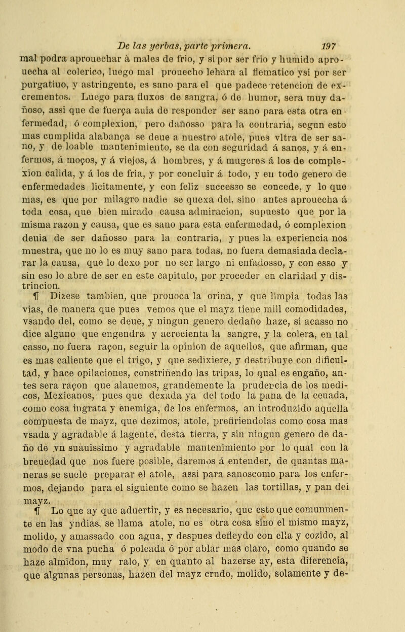 mal podra aprouechar á, males de frio, y si por ser frío y húmido apro- uecha al colérico, luego mal prouecho lehara al flemático ysi por ser purgatiuo, y astringente, ea sano para el que padece retención de ex- crementos. Luego para üuxos de sangra, ó do humor, sera muy da- fioso, assi que de fuer9a aula de responder ser sano para esta otra en • fermedad, ó complexión, pero dañosso para la contraria, según esto mas cumplida alabanza se deue a nuestro atole, pues vltra de ser sa- no, y de loable mantenimiento, se da con seguridad á sanos, y á en- fermos, á moQos, y á viejos, á hombres, y á mugeres á los de comple- xión calida, y á los de fria, y por concluir á todo, y en todo genero de enfermedades licitamente, y con feliz successo se concede, y lo que mas, es que por milagro nadie se quexa del, sino antes aprouecha á toda cosa, que bien mirado causa admiración, supuesto que por la misma razón y causa, que es sano para esta enfermedad, ó complexión deuia de ser dañosso para la contraria, y pues la experiencia nos muestra, que no lo es muy sano para todas, no fuera demasiada decla- rar la causa, que lo dexo por no ser largo ni enfadosso, y con esso y sin eso lo abre de ser en este capitulO; por proceder en claridad y dis- trincion. H Dizese también, que prouoca la orina, y que limpia todas las vias, de manera que pues vemos que el mayz tiene mili comodidades, vsando del, como se deue, y ningún genero dedaño haze, si acasso no dice alguno que engendra y acrecienta la sangre, y la colera, en tal casso, no fuera rapon, seguir la opinión de aquellos, que afirman, que es mas caliente que el trigo, y que sedixiere, y destribuye con dificul- tad, y hace opilaciones, constriñendo las tripas, lo qual es engaño, an- tes sera ragon que alauemos, grandemente la prudencia de los médi- cos, Mexicanos, pues que dexada ya del todo la pana de la cenada, €omo cosa ingrata y enemiga, de los enfermos, an introduzido aquella compuesta de mayz, que dezimos, atole, prefiriéndolas como cosa mas vsada y agradable á lagente, desta tierra, y sin ningún genero de da- ño de .vn suauissimo y agradable mantenimiento por lo qual con la breuedad que nos fuere posible, daremos á entender, de quantas ma- neras se suele preparar el atole, assi para sanoscomo para los enfer- mos, dejando para el siguiente como se hazen las tortillas, y pan del mayz. 11 Lo que ay que aduertir, y es necesario, que esto que comunmen- te en las yndias, se llama atole, no es otra cosa sino el mismo mayz, molido, y amassado con agua, y después defleydo con ella y cozido, al modo de vna pucha ó peleada ó por ablar mas claro, como quando se haze almidón, muy ralo, y en quanto al hazerse ay, esta diferencia, que algunas personas, hazen del mayz crudo, molido, solamente y de-