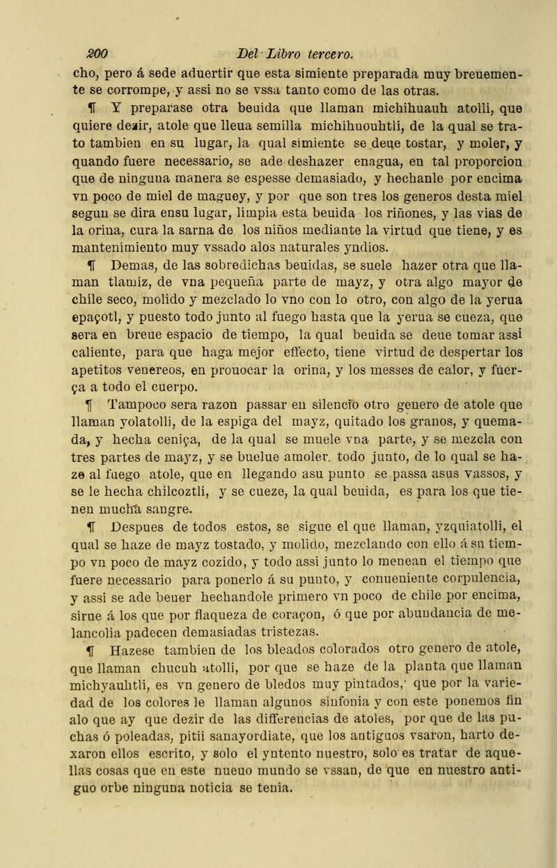 dho, pero á sede aduertir que esta simiente preparada muy breuemen- te se corrompe, y assi no se vssa tanto como de las otras. ir T preparase otra beaida que llaman michihuauh atolli, que quiere deair, atole que lleua semilla michihuouhtli, de la qual se tra- to también en su lugar, la qual simiente se.deue tostar, y moler, y quando fuere necessario, se ade desbazer enagua, en tal proporción que de ninguna manera se espesse demasiado, y hechanle por encima vn poco de miel de maguey, y por que son tres los géneros desta miel según se dirá ensu lagar, limpia esta beuida los ríñones, y las vias de la orina, cura la sarna de los niños mediante la virtud que tiene, y es mantenimiento muy vssado alos naturales yndios. 1Í Demás, de las sobredicbas beuidas, se suele bazer otra que lla- man tlamiz, de vna pequeña parte de mayz, y otra algo mayor ¿e cbile seco, molido y mezclado lo vno con lo otro, con algo de la yerua epafotl, y puesto todo junto al fuego basta que la yerua se cueza, que sera en breue espacio de tiempo, la qual beuida se deue tomar assi caliente, para que baga mejor eífecto, tiene virtud de despertar los apetitos venéreos, en prouocar la orina, y los messes de calor, y fuer- za a todo el cuerpo. T[ Tampoco sera razón passar en silencio otro genero de atole que llaman yolatolli, de la espiga del mayz, quitado los granos, y quema- da, y becba ceniya, de la qual se muele vna parte, y se mezcla con tres partes de mayz, y se buelue amoler, todo junto, de lo qual se ba- ze al fuego atole, que en llegando asu punto se passa asus vassos, y se le becba cbilcoztli, y se cueze, la qual beuida, es para los que tie- nen muchti sangre. 11 Después de todos estos, se sigue el que llaman, yzquiatolli, el qual se baze de mayz tostado, y molido, mezclando con ello ásu tiem- po vn poco de mayz cozido, y todo assi junto lo menean el tiempo que fuere necessario para ponerlo á su punto, y conueniente corpulencia, y assi se ade beuer becbandole primero vn poco de cbile por encima, sirue á los que por flaqueza de cora9on, ó que por abundancia de me- lancolía padecen demasiadas tristezas. 1Í Hazese también de los bleados colorados otro genero de atole, que llaman cbucub utolli, por que se baze de la planta que llaman micbyaubtli, es vn genero de bledos muy pintados,' que por la varie- dad de los colores le llaman algunos sinfonía y con este ponemos fin alo que ay que dezir de las difíerencias de atoles, por que de las pu- cbas ó poleadas, pitii sanayordiate, que los antiguos vsaron, barto de- xaron ellos escrito, y solo el yntento nuestro, solo es tratar de aque- llas cosas que en este nueuo mundo se vssan, de que en nuestro anti- guo orbe ninguna noticia se tenia.