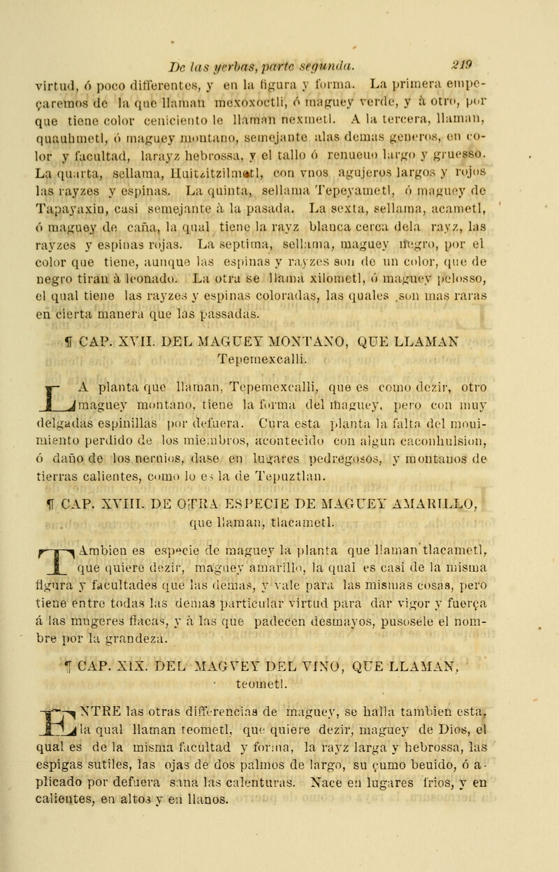 virtud, ó poco diíferentcs, y en la figura y forma. La primera empe- garemos de la que llaman mexoxoctli, ó maguey verde, y á otro, por que tiene color ceniciento le llaman nexmetl. A la tercera, llaman, quaubmetl, ó maguey montano, semejante alas demás géneros, en co- lor y facultad, larayz hebrossa, y el tallo ó renueuo largo y gruesso. La quarta, sellama, Hait¿.itzilm(»tl, con vnos agujeros largos y rojos las rayzes y espinas. La quinta,, sellama Tepeyametl, ó maguey de Tapayaxin, casi semejante a la pasada. La sexta, sellama, acametl, ó maguey de caña, la qual tiene la rayz blanca cerca déla rayz, las rayzes y espinas rojas. La séptima, sellama, maguey negro, por el color que tiene, aunque las es[)inas y rayzes son de un color, que de negro tiran a leonado. La otra se llama xilometl, ó maguey pelosso, el qual tiene las rayzes y espinas coloradas, las quales .son mas raras en cierta manera que las passadas. íí CAP. XVII. DEL MAGUEY MONTANO, QUE LLAMAN Tepemexcalli. A planta que llaman, Tepemexcalli, que es como dezir, otro ^maguey montano, tiene la forma del itiaguey, pero con muy delgadas espinillas por defuera. Cura esta planta la falta del moui- miento perdido de los mie:ubros, acontecido con algún caconliulsion, ó daiño de los neruios, dase en lugares pedregosos, y montanos de tierras calientes, como lo e^ la de Tepuztlan. 5Í CAP. XVIII. DE OTIIA E.SPECIE DE MAGUEY AMARILLO, que llaman, tlacametl. fr-|-^ Arabien es especie de maguey la planta que llaman tlacametl^ I que quiero dezir, maguey amarillo, la qual es casi de la misma figura y facultades que las demás, y vale para las mismas cosas, pero tiene entro todas las demás particular virtud para dar vigor y fuerza á las mugeres flacas, y á las que padecen desmayos, pusosele el nom- bre por la grandeza. •[ CAP. XIX. DEL MAGVEY DEL VINO, QUE LLAMAN. teomet!. Í-^ NTRE las otras diiTt-renciaa de maguey, se halla también esta, L^ la qual llaman teometl, que quiere dezir, maguey de Dios, el qual es de la misma facultad y for¡na, la rayz larga y hebrossa, las espigas sutiles, las ojas de dos palmos de largo, su gumo beuido, ó a- plicado por defuera sana las calenturas. Nace en lugares irlos, y en calientes, en altos y en llanos.