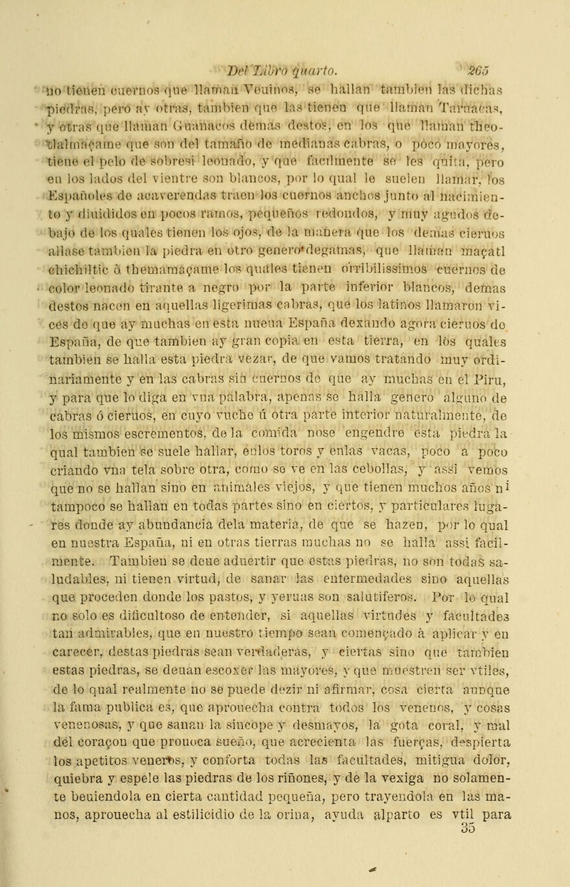 ■ •no tienen cuernos que ILiüifiil Veninos, ao hallan también las (íicbas • •^■'Diéílraa, pero ay otras, también qne lastienen que llaina?! Tai^iTaeas, • y otras que llaman Guanacos (lemas destos, en los que llaman'tlieo- ■'fclalmn(;'ame que son del tamaño de medianas ciibras, o poco mayores, ■tiene el pelo de sobresi leonado, y que fácilmente se les quita, pero en los lados del vientre son blancos, por lo qual le suelen llamar, íos • iJKspañoles de acaverendas traen los cuernos anchos junto al nacimien- v to y diuididos en pocos ramos, pequeños redondos, y muy agudos de- •^•'bajo de los quales tienen los ojos, de la maüera que los demás ciemos aliase también la piedra en otro genei'o»degamas, que llaman mapatl Ghichiltic ó themamayame los quales tienen oVribilissimos cuernos de ^•^color leouado tirante a negro por la parte hiferior blancos, demás '' destos nacen en aquellas ligerimas cabras, que los latinos llamaron vi- ces de que ay machas en esta nueúa España dexaudo agora cieruos do España, de que también ay gran copia en esta tierra, en los quales también se halla esta piedra vezar, de que vamos tratando muy ordi- nariamente y en las cabras sin cuernos do que ay muchas en el Piru, y para que lo diga en \-na palabra, apenas se halla genero alguno de cabras ociemos, en cuyo vuche ú otra parte interior naturalmente, de los mismos escren^entos, de la comida nose engendre esta piedra la qual también Se suele hallar, enlos toros y énlas vacas, poco a poco criando vna tela sobre otra, como so ve en las cebollas,' y assi vemos que no se hallan sino en animales viejos, y que tienen muchos años ni tampoco se hallan en todas partes; sino en ciertos, y particulares luga- res donde ay abundancia déla materia, de que se hazen, por lo qual en nuestra España, ni en otras tierras muchas no se halla assi fácil- mente. También se deue aduertir que estas piedras, no son todas sa- ludables, ni tienen virtud, de sanar las eníermedades sino aquellas que proceden donde los pastos, y yeruas son salutíferos. Por lo qual no solo es diñcaltoso de entender, si aquellas virtudes y facultades tan admirables, que en nuestro tiemf>o sean comentado á aplicar y en carecer, destas piedras sean verdaderas, y ciertas sino que larchieu estas piedras, se deuan escoser las mayores, y que muestren ser vtiles, de lo qual realmente no se puede dezir ni afirmar, cosa cierta aunque la fama publica es, que aprouecha contra todos los venenos, y cosas venenosas, y que sanan la sincope y desmayos, la gota coral, y mal del coracon que prouoca sueño, que acrecienta las fuerfas, despierta ios apetitos venert)s, y conforta todas las facultades, mitigua dolor, quiebra y espele las piedras de los ríñones, y de la vexiga no solamen- te beuiendola en cierta cantidad pequeña, pero trayendola en las ma- nos, aprouecha al estilicidio de la orina, ayuda alparto es vtil para oD