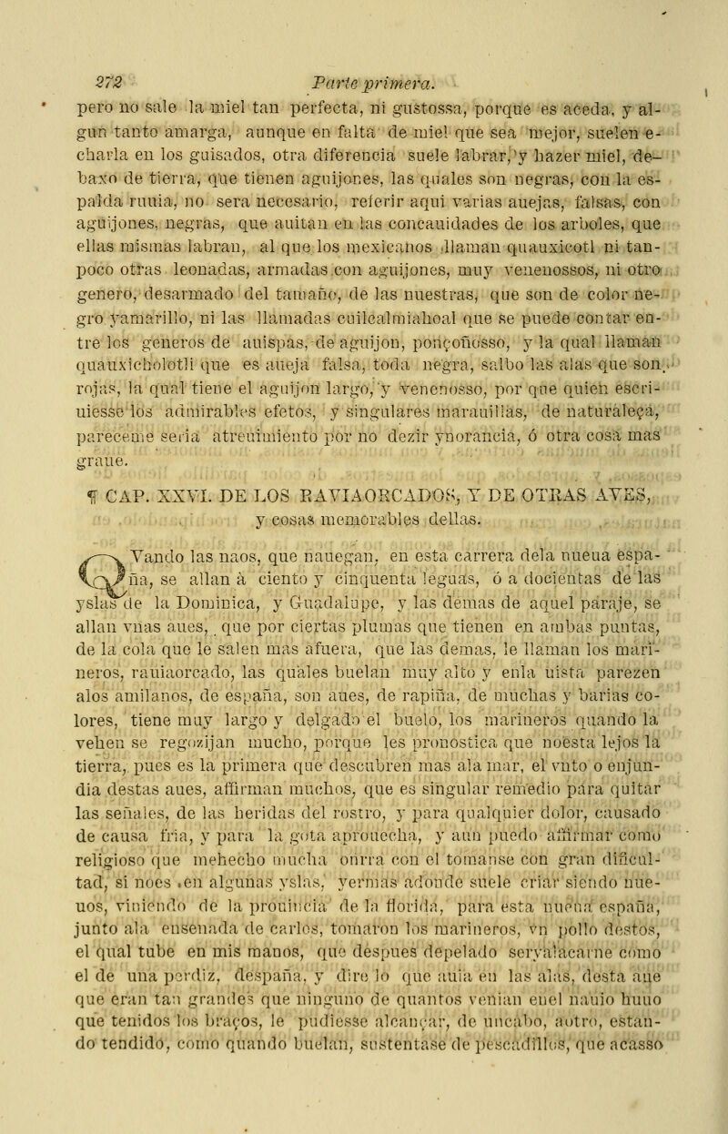 pero no sale la nnel tan perfecta, ni gustossa, porque es aceda, y al- gún tanto amarga, aunque en falta de miel que sea mejor, suelen e^-'*» charla en los guisados, otra diferencia suele labrar,'y bazer miel, de- ■' baxo de tierra, que tienen aguijones, las quales son negras, con la es- palda ruuia, uo sera necesario, referir aquí varias auejas, falsas, con aguijones, negras, que auitan en las concauidades de los arboles, que ellas mismas labran, al que los mexicanos Jlaman quauxicotl ni tan-,i poco otras leonadas, armadas .con aguijones, muy venenossos, ni otro!j¡,í genero,desarmado'del tamaño, de las nuestras, que son de color ne-'!' gro yamarillo, ni las llamadas cuilcalmiahoal que se puede contar en- tre los géneros de auispas, de aguijón, poilípoñosso, y la qual ilama-ü •' quauxicholotli que es aneja falsa, toda negra, saibó las alas que sonHÍ^ rojas, la qual tiene el aguijón largo, y -venenosso, por que quieíi escri-'• uiesáéios admirables efetos, y singulares marauillas, de naturaleza, pareceme seria atreuimiento por no dezir ynorancia, ó otra cosa mas grane. 1Í CAP. XXVI. DE LOS EAVIAORCADOS, T DE OTEAS AYES, y cosas memorables dellas. i,i.j r. f Vando las naos, que nauegan, en esta carrera déla nueua espa- '• 'ña, se allana ciento y cinquenta leguas, ó a decientas de las  yslas de la Dominica, y G-uadaiupe, y las demás de aquel paraje, se alian vnas aues, que por ciertas plumas que tienen en ambas puntas, de la cola que le salen mas afuera, que las demás, le llaman los mari- neros, rauiaorcado, las quales buelan muy alto y enla uista parezen ales amilanes, de éspaña, son aues, de rapiña, de mucbas y barias co- lores, tiene muy largo y delgado el buolo, los marineros quando la veben se rego/ijan mucbo, porque les pronostica que noésta lejos la tierra,, pues es la primera que descubren mas ala mar, el vnto o enjun- dia destas aues, afíirman muchos, que es singular remedio pura quitar las señales, de las heridas del rostro, y para qnalquier dolor, causado de causa fría, y para la gota aprouccha, y aun puedo afñrmar como religioso que mehecho nuiclia onrra con el toraanse con gran dificul- tad, si noes .en algunas yslas, yernias adonde suele criar siendo úne- nos, viniendo de la prouiricia' de la florida, para esta nuena españa, junto ala ensenada de caries, tomaron los marineros, 's^n pollo destos, el qual tube en mis manos, que después depelado seryalacarne como el de una perdiz, despaña, y diré lo que auia en las alas, desta aue que eran tan grandes que ninguno de quantos venian enel na'uio huno que tenidos los braí;os, le pudiesse alcanyar, de uncabo, aotro, estan- do tendido, como quando huelan, sustentase de pescádillos, que acassí) '