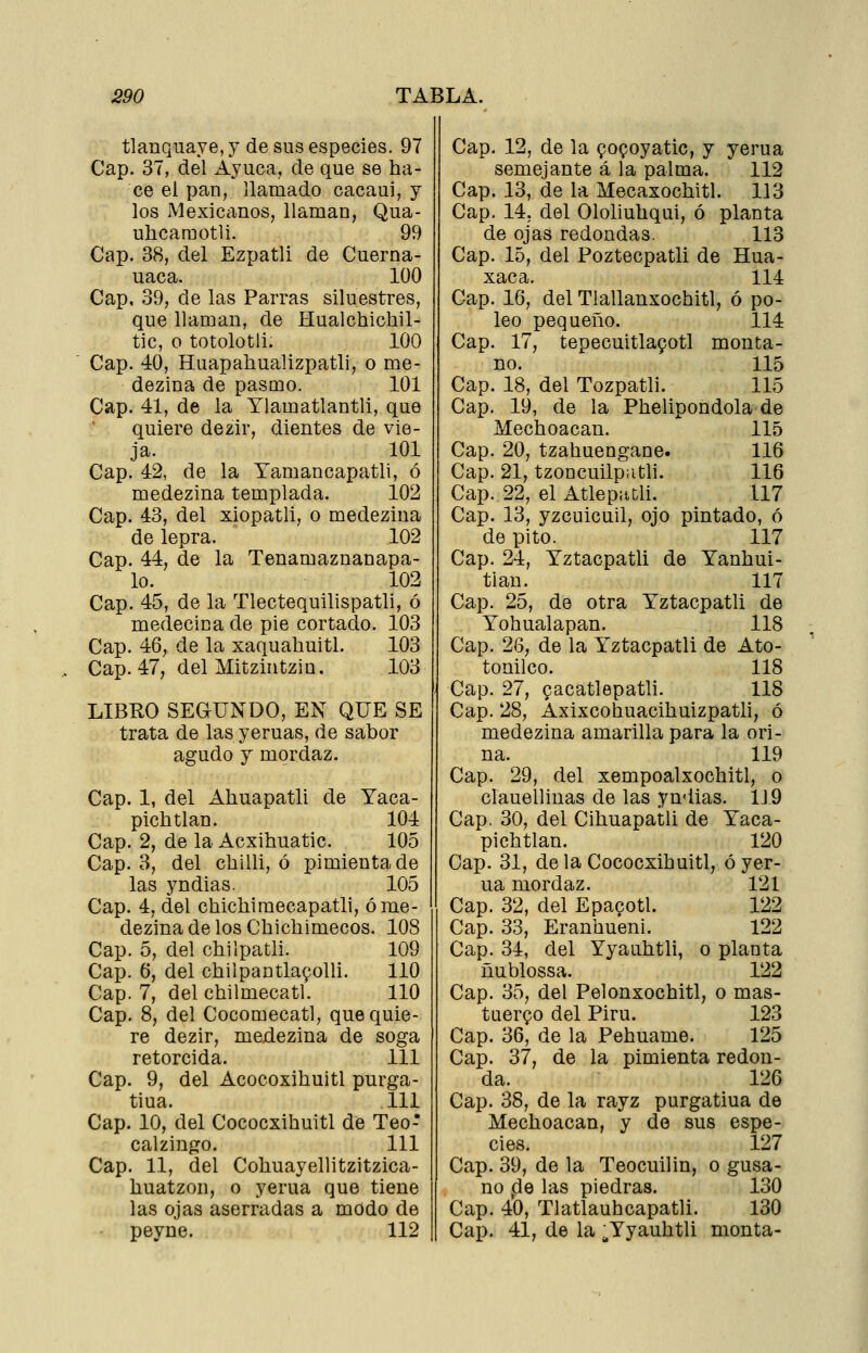 tlanquaye, y de sus especies. 97 Cap. 37, del Ayuca, de que se ha- ce ei pan, llamado cacaui, y los Mexiccxnos, llaman, Qua- uhcaraotli. 99 Cap. 38, del Ezpatli de Cuerna- uaca. 100 Cap, 39, de las Parras siluestres, que llaman, de Hualchichil- tic, o totolotU. 100 Cap. 40, Huapahualizpatli, o me- dezina de pasmo. 101 Cap. 41, de la Ylamatlantli, que quiere dezir, dientes de vie- ja. 101 Cap. 42, de la Tamancapatli, ó medezina templada. 102 Cap. 43, del xiopatli, o medezina de lepra. 102 Cap. 44, de la Tenamaznanapa- lo. 102 Cap. 45, de la Tlectequilispatli, ó medecina de pie cortado. 103 Cap. 46, de la xaquahuitl. 103 Cap. 47, del Mitzintzin. 103 LIBRO SEGIUNDO, EN QUE SE trata de las yeruas, de sabor agudo Y mordaz. Cap. 1, del Ahuapatli de Yaca- pichtlan. 104 Cap. 2, de la Acxihuatic. 105 Cap. 3, del chilli, ó pimienta de las yndias. 105 Cap. 4, del chichimecapatli, ó me- dezina de los Chichimecos. 108 Cap. 5, del chilpatli. 109 Cap. 6, del chilpantla9olli. 110 Cap. 7, del chilmecatl. 110 Cap. 8, del Cocomecatl, que quie- re dezir, medezina de soga retorcida. 111 Cap. 9, del Acocoxihuitl purga- tiua. 111 Cap. 10, del Cococxihuitl de Teo- calzin^ío. 111 Cap. 11, del Cohuayellitzitzica- huatzon, o yerua que tiene las ojas aserradas a modo de peyne. 112 Cap. 12, de la gopoyatic, y yerua semejante á la palma. 112 Cap. 13, de la Mecaxochitl. 113 Cap. 14, del Ololiuliqui, ó planta de ojas redondas. 113 Cap. 15, del Poztecpatli de Hua- xaca. 114 Cap. 16, del Tlallanxochitl, ó po- leo pequeño. 114 Cap. 17, tepecuitlapotl monta- no. 115 Cap. 18, del Tozpatli. 115 Cap. 19, de la Phelipondola de Mechoacan. 115 Cap. 20, tzahuengane. 116 Cap. 21, tzoncuilp;itli. 116 Cap. 22, el Atleputli. 117 Cap. 13, yzcuicuil, ojo pintado, ó de pito. 117 Cap. 24, Yztacpatli de Yanhui- tiau. 117 Cap. 25, de otra Yztacpatli de Yohualapan. 118 Cap. 26, de la Yztacpatli de Ato- tonilco. 118 Cap. 27, 9acatlepatli. 118 Cap. 28, Axixcohuacihuizpatli, ó medezina amarilla para la ori- na. 119 Cap. 29, del xempoalxochitl, o clauellinas de las yndias. 1J9 Cap. 30, del Cihuapatli de Yaca- pichtlan. 120 Cap. 31, de la Cococxihuitl, ó yer- ua mordaz. 121 Cap. 32, delEpa^otl. 122 Cap. 33, Eranhueni. 122 Cap. 34, del Yyauhtli, o planta ñublossa. 122 Cap. 35, del Pelonxochitl, o mas- tuerzo del Piru. 123 Cap. 36, de la Pehuame. 125 Cap. 37, de la pimienta redon- da. 126 Cap. 38, de la rayz purgatiua de Mechoacan, y de sus espe- cies. 127 Cap. 39, de la Teocuilin, o gusa- no ,de las piedras. 130 Cap. 40, Tlatlauhcapatli. 130 Cap. 41, de la ;,Yyauhtli monta-