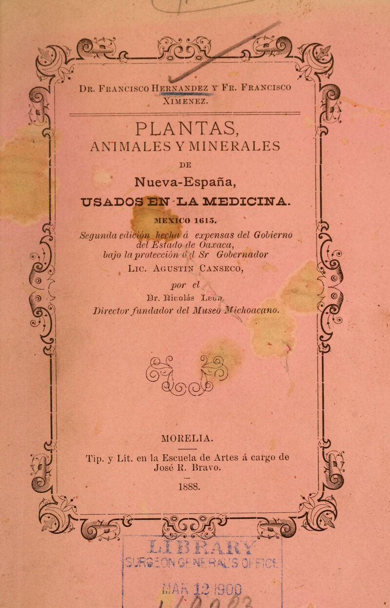 Dr. FuatíciscoHkknandez y Fr. Francisco XlMENEZ. PLANTAS, ANIMALES Y MINERALES DE Nueva-España, USADOS ElSr LA MEDICINA. MÉXICO ltíl5. Segunda edición hecha á expensas del Gobierno del Estado de Oaxaca, bajo Ja protección d\l Sr Gobernador Lie. Agustín Calseco, por el Br. Hicolás Leu*7 Director fundador del Museo Michoacmo. %3, ®@ MORELIA. Tip. y Lit. en la Escuela de Artes á caí'go de José II. Bravo. I ! . • i .• • .. ^, 'i ,■) • ;\ .'^, pi I I ínHfv U ÍJÚÍJ . ■ i ñ / '!^