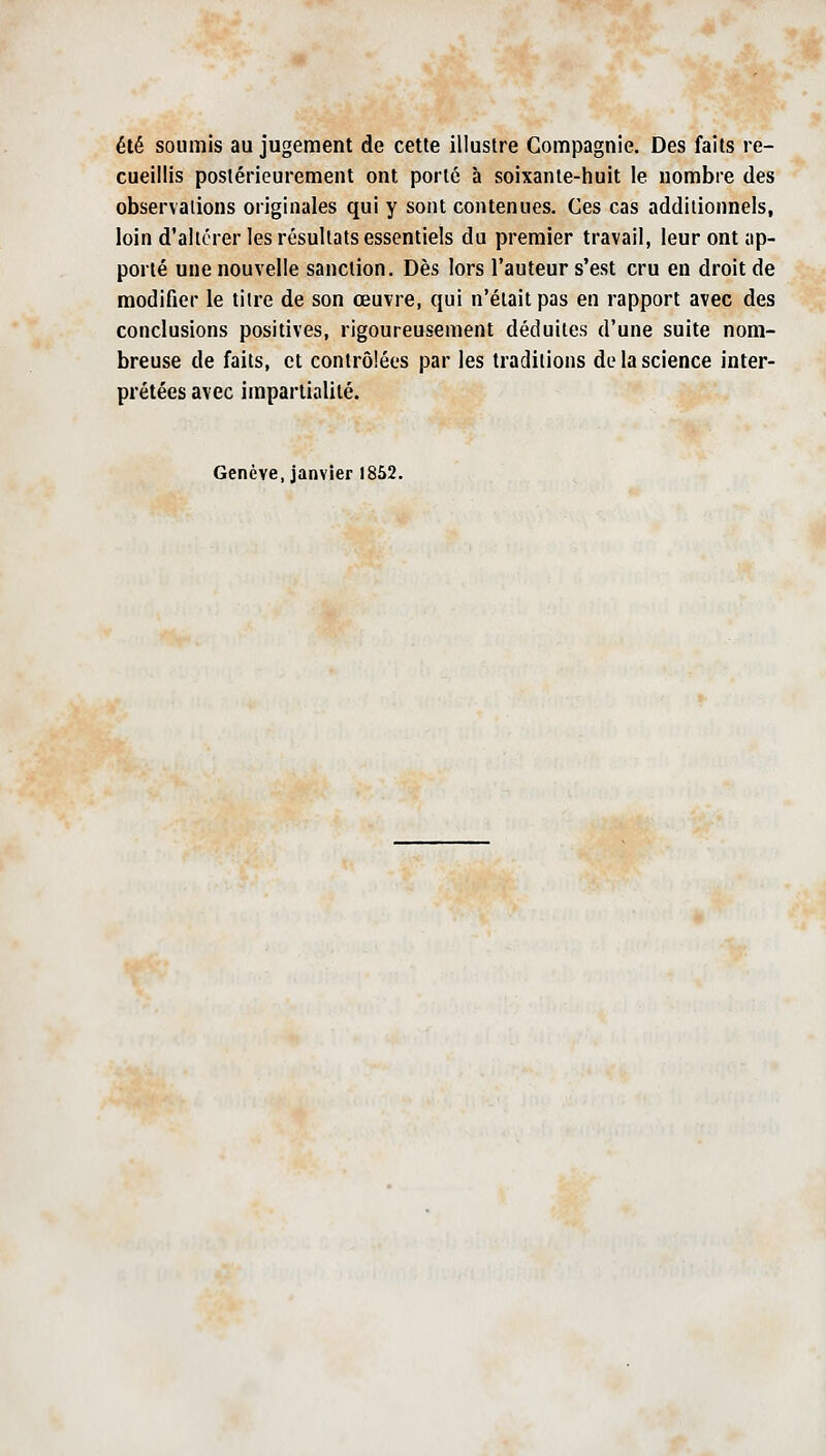 été soumis au jugement de cette illustre Compagnie, Des faits re- cueillis postérieurement ont porté à soixante-huit le nombre des observations originales qui y sont contenues. Ces cas additionnels, loin d'altérer les résultats essentiels du premier travail, leur ont ap- porté une nouvelle sanction. Dès lors l'auteur s'est cru en droit de modifier le tiire de son œuvre, qui n'était pas en rapport avec des conclusions positives, rigoureusement déduites d'une suite nom- breuse de faits, et contrôlées par les traditions de la science inter- prétées avec impartialité. Genève,janvier 1852.